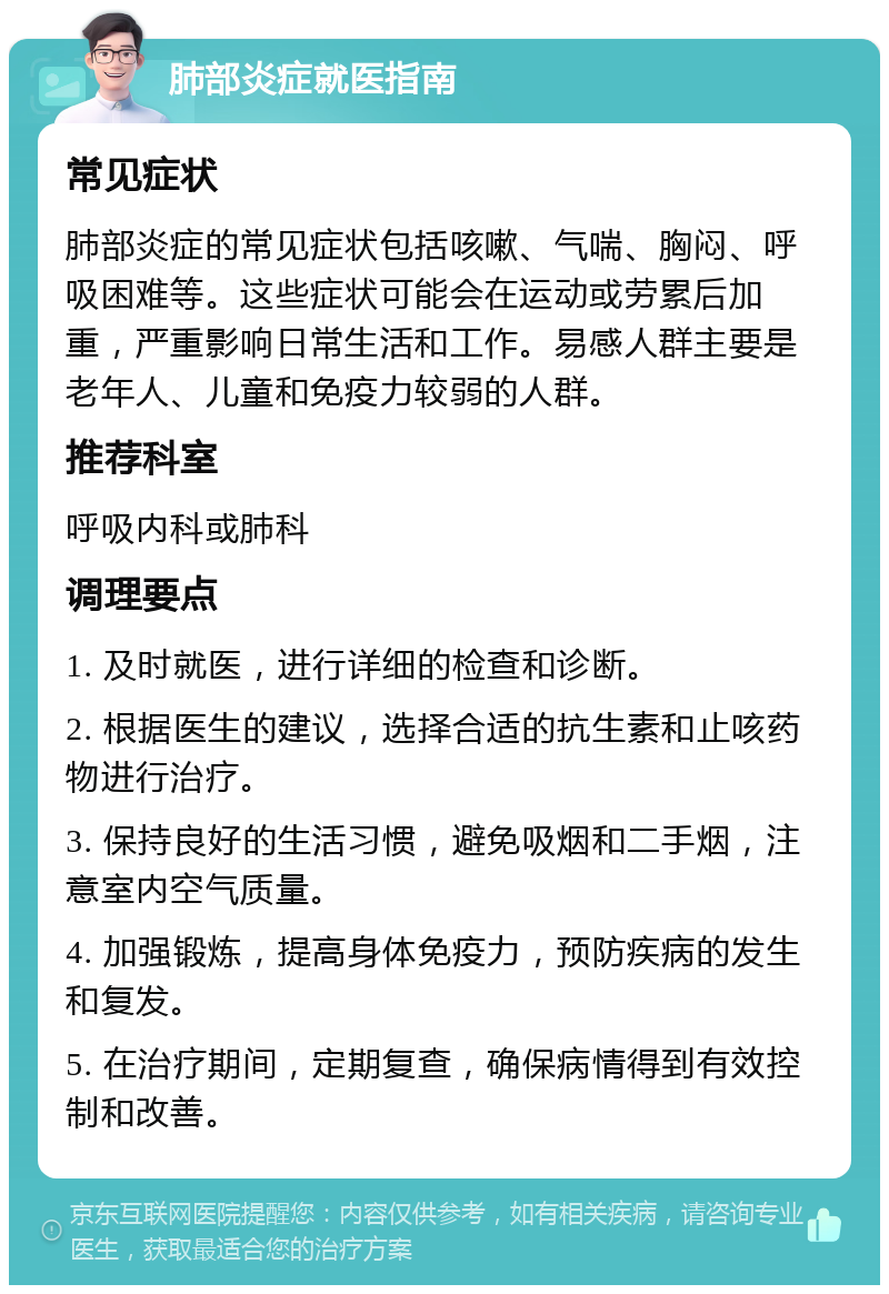 肺部炎症就医指南 常见症状 肺部炎症的常见症状包括咳嗽、气喘、胸闷、呼吸困难等。这些症状可能会在运动或劳累后加重，严重影响日常生活和工作。易感人群主要是老年人、儿童和免疫力较弱的人群。 推荐科室 呼吸内科或肺科 调理要点 1. 及时就医，进行详细的检查和诊断。 2. 根据医生的建议，选择合适的抗生素和止咳药物进行治疗。 3. 保持良好的生活习惯，避免吸烟和二手烟，注意室内空气质量。 4. 加强锻炼，提高身体免疫力，预防疾病的发生和复发。 5. 在治疗期间，定期复查，确保病情得到有效控制和改善。