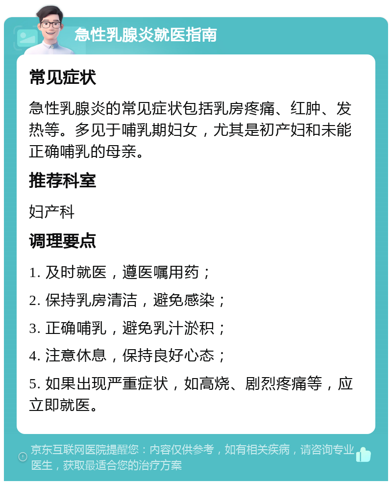 急性乳腺炎就医指南 常见症状 急性乳腺炎的常见症状包括乳房疼痛、红肿、发热等。多见于哺乳期妇女，尤其是初产妇和未能正确哺乳的母亲。 推荐科室 妇产科 调理要点 1. 及时就医，遵医嘱用药； 2. 保持乳房清洁，避免感染； 3. 正确哺乳，避免乳汁淤积； 4. 注意休息，保持良好心态； 5. 如果出现严重症状，如高烧、剧烈疼痛等，应立即就医。