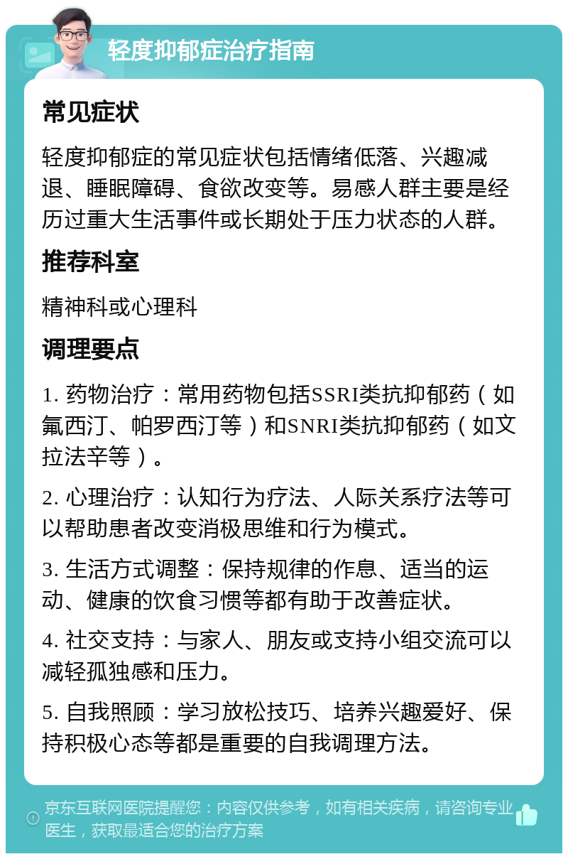 轻度抑郁症治疗指南 常见症状 轻度抑郁症的常见症状包括情绪低落、兴趣减退、睡眠障碍、食欲改变等。易感人群主要是经历过重大生活事件或长期处于压力状态的人群。 推荐科室 精神科或心理科 调理要点 1. 药物治疗：常用药物包括SSRI类抗抑郁药（如氟西汀、帕罗西汀等）和SNRI类抗抑郁药（如文拉法辛等）。 2. 心理治疗：认知行为疗法、人际关系疗法等可以帮助患者改变消极思维和行为模式。 3. 生活方式调整：保持规律的作息、适当的运动、健康的饮食习惯等都有助于改善症状。 4. 社交支持：与家人、朋友或支持小组交流可以减轻孤独感和压力。 5. 自我照顾：学习放松技巧、培养兴趣爱好、保持积极心态等都是重要的自我调理方法。