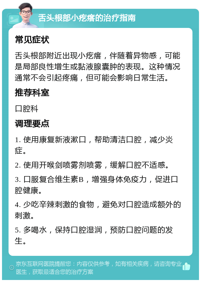 舌头根部小疙瘩的治疗指南 常见症状 舌头根部附近出现小疙瘩，伴随着异物感，可能是局部良性增生或黏液腺囊肿的表现。这种情况通常不会引起疼痛，但可能会影响日常生活。 推荐科室 口腔科 调理要点 1. 使用康复新液漱口，帮助清洁口腔，减少炎症。 2. 使用开喉剑喷雾剂喷雾，缓解口腔不适感。 3. 口服复合维生素B，增强身体免疫力，促进口腔健康。 4. 少吃辛辣刺激的食物，避免对口腔造成额外的刺激。 5. 多喝水，保持口腔湿润，预防口腔问题的发生。