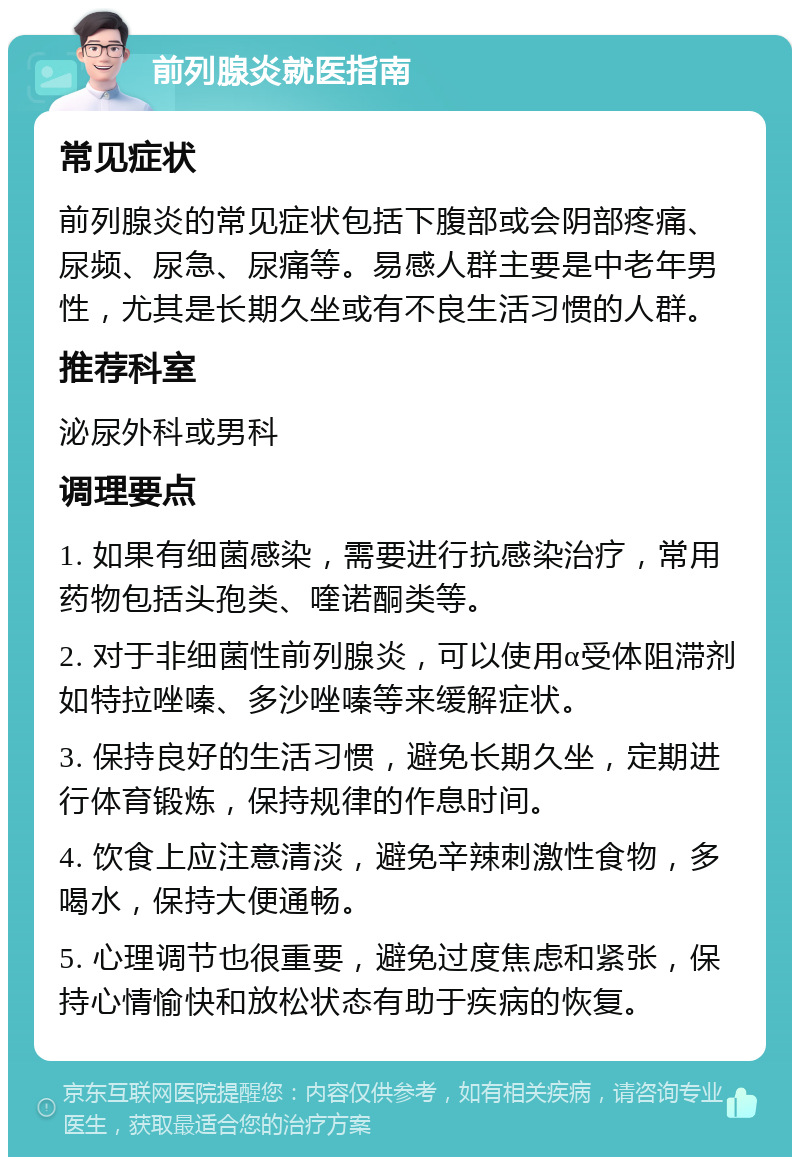 前列腺炎就医指南 常见症状 前列腺炎的常见症状包括下腹部或会阴部疼痛、尿频、尿急、尿痛等。易感人群主要是中老年男性，尤其是长期久坐或有不良生活习惯的人群。 推荐科室 泌尿外科或男科 调理要点 1. 如果有细菌感染，需要进行抗感染治疗，常用药物包括头孢类、喹诺酮类等。 2. 对于非细菌性前列腺炎，可以使用α受体阻滞剂如特拉唑嗪、多沙唑嗪等来缓解症状。 3. 保持良好的生活习惯，避免长期久坐，定期进行体育锻炼，保持规律的作息时间。 4. 饮食上应注意清淡，避免辛辣刺激性食物，多喝水，保持大便通畅。 5. 心理调节也很重要，避免过度焦虑和紧张，保持心情愉快和放松状态有助于疾病的恢复。