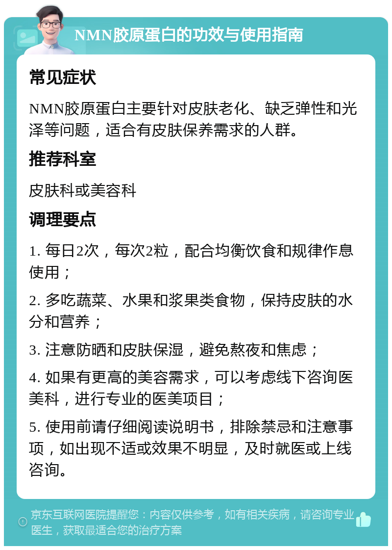 NMN胶原蛋白的功效与使用指南 常见症状 NMN胶原蛋白主要针对皮肤老化、缺乏弹性和光泽等问题，适合有皮肤保养需求的人群。 推荐科室 皮肤科或美容科 调理要点 1. 每日2次，每次2粒，配合均衡饮食和规律作息使用； 2. 多吃蔬菜、水果和浆果类食物，保持皮肤的水分和营养； 3. 注意防晒和皮肤保湿，避免熬夜和焦虑； 4. 如果有更高的美容需求，可以考虑线下咨询医美科，进行专业的医美项目； 5. 使用前请仔细阅读说明书，排除禁忌和注意事项，如出现不适或效果不明显，及时就医或上线咨询。