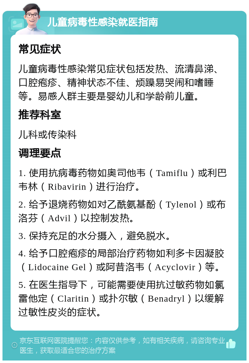 儿童病毒性感染就医指南 常见症状 儿童病毒性感染常见症状包括发热、流清鼻涕、口腔疱疹、精神状态不佳、烦躁易哭闹和嗜睡等。易感人群主要是婴幼儿和学龄前儿童。 推荐科室 儿科或传染科 调理要点 1. 使用抗病毒药物如奥司他韦（Tamiflu）或利巴韦林（Ribavirin）进行治疗。 2. 给予退烧药物如对乙酰氨基酚（Tylenol）或布洛芬（Advil）以控制发热。 3. 保持充足的水分摄入，避免脱水。 4. 给予口腔疱疹的局部治疗药物如利多卡因凝胶（Lidocaine Gel）或阿昔洛韦（Acyclovir）等。 5. 在医生指导下，可能需要使用抗过敏药物如氯雷他定（Claritin）或扑尔敏（Benadryl）以缓解过敏性皮炎的症状。