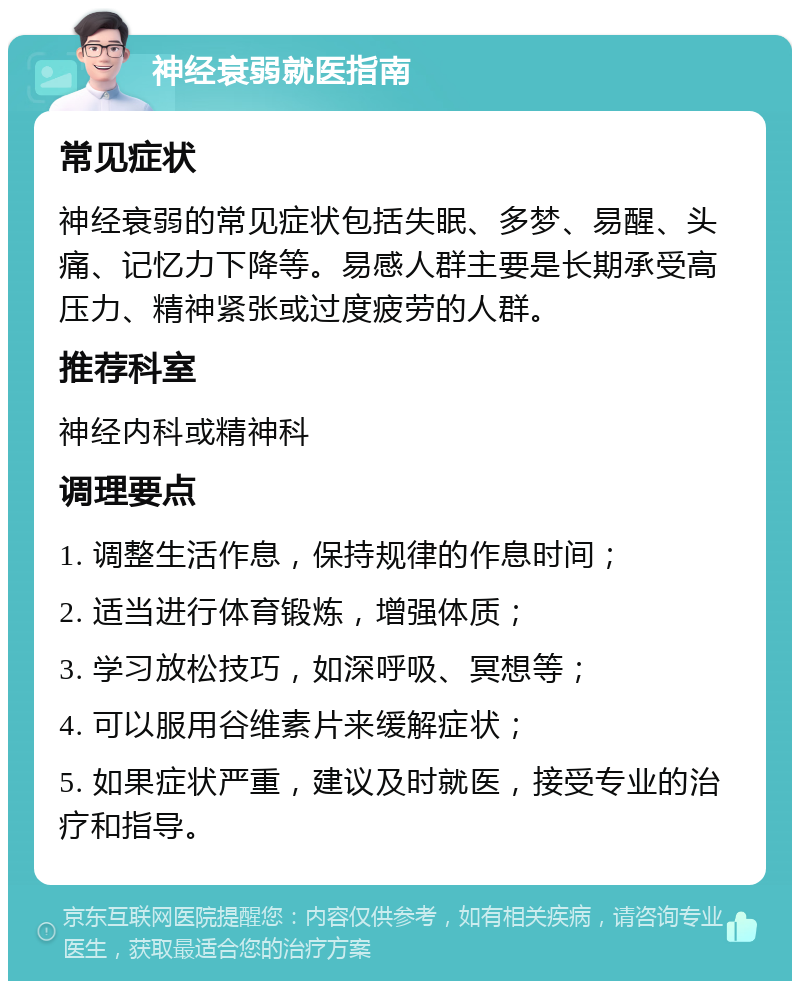 神经衰弱就医指南 常见症状 神经衰弱的常见症状包括失眠、多梦、易醒、头痛、记忆力下降等。易感人群主要是长期承受高压力、精神紧张或过度疲劳的人群。 推荐科室 神经内科或精神科 调理要点 1. 调整生活作息，保持规律的作息时间； 2. 适当进行体育锻炼，增强体质； 3. 学习放松技巧，如深呼吸、冥想等； 4. 可以服用谷维素片来缓解症状； 5. 如果症状严重，建议及时就医，接受专业的治疗和指导。