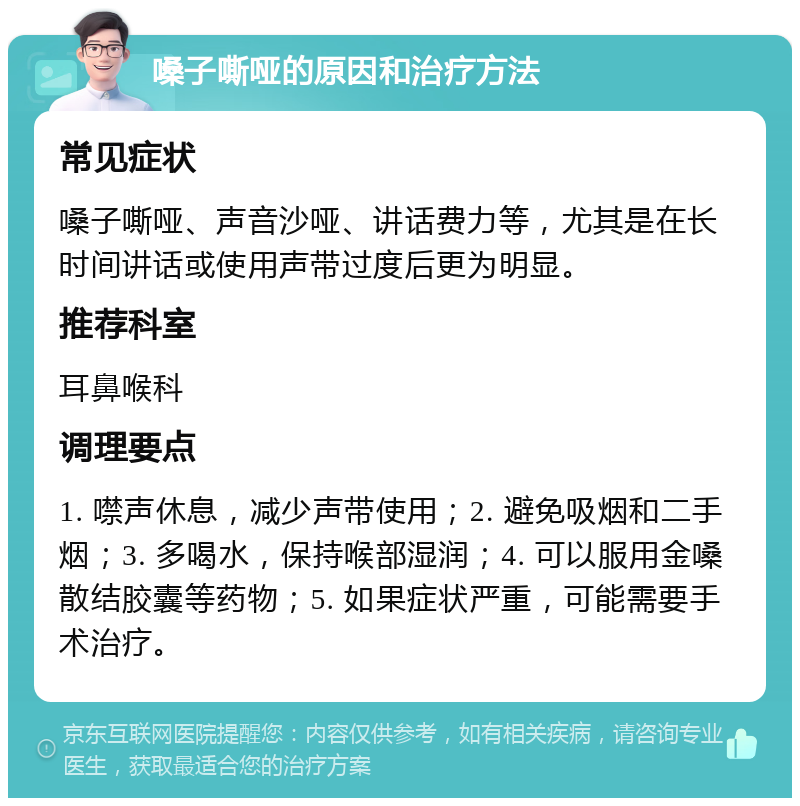 嗓子嘶哑的原因和治疗方法 常见症状 嗓子嘶哑、声音沙哑、讲话费力等，尤其是在长时间讲话或使用声带过度后更为明显。 推荐科室 耳鼻喉科 调理要点 1. 噤声休息，减少声带使用；2. 避免吸烟和二手烟；3. 多喝水，保持喉部湿润；4. 可以服用金嗓散结胶囊等药物；5. 如果症状严重，可能需要手术治疗。