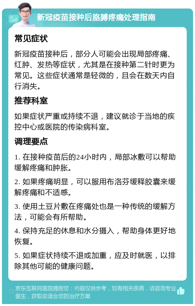 新冠疫苗接种后胳膊疼痛处理指南 常见症状 新冠疫苗接种后，部分人可能会出现局部疼痛、红肿、发热等症状，尤其是在接种第二针时更为常见。这些症状通常是轻微的，且会在数天内自行消失。 推荐科室 如果症状严重或持续不退，建议就诊于当地的疾控中心或医院的传染病科室。 调理要点 1. 在接种疫苗后的24小时内，局部冰敷可以帮助缓解疼痛和肿胀。 2. 如果疼痛明显，可以服用布洛芬缓释胶囊来缓解疼痛和不适感。 3. 使用土豆片敷在疼痛处也是一种传统的缓解方法，可能会有所帮助。 4. 保持充足的休息和水分摄入，帮助身体更好地恢复。 5. 如果症状持续不退或加重，应及时就医，以排除其他可能的健康问题。