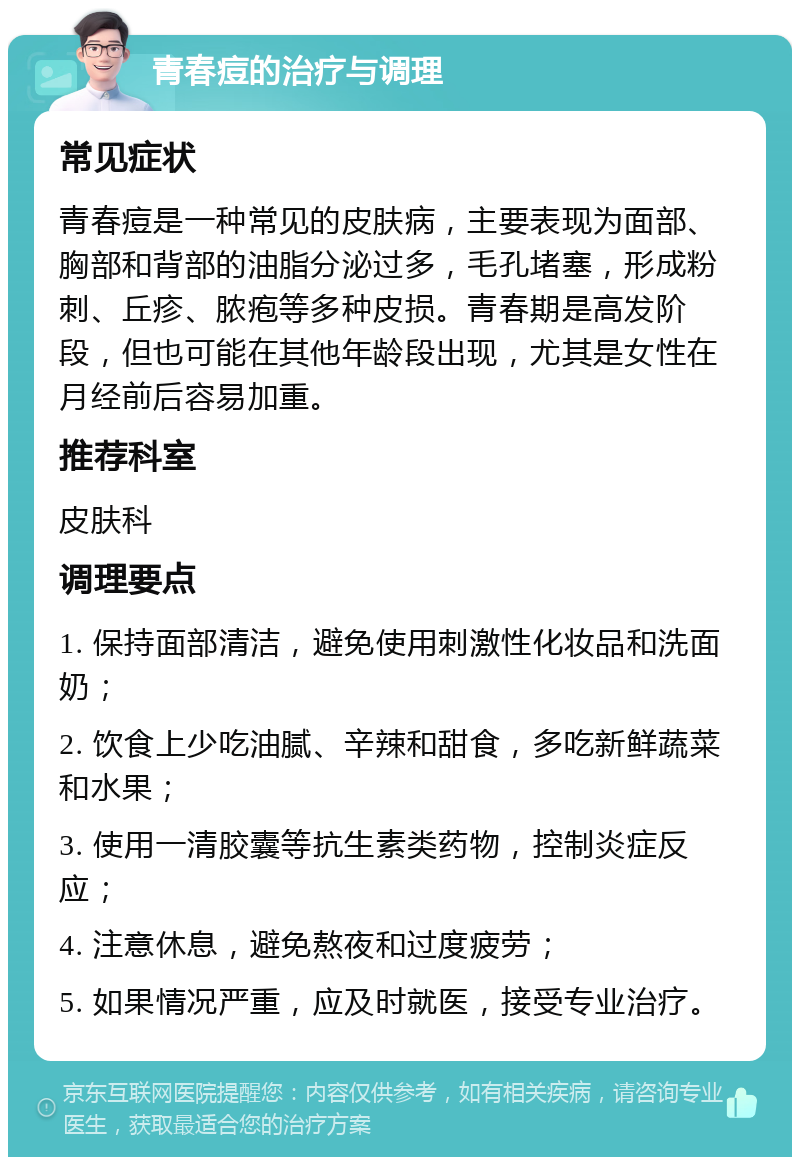 青春痘的治疗与调理 常见症状 青春痘是一种常见的皮肤病，主要表现为面部、胸部和背部的油脂分泌过多，毛孔堵塞，形成粉刺、丘疹、脓疱等多种皮损。青春期是高发阶段，但也可能在其他年龄段出现，尤其是女性在月经前后容易加重。 推荐科室 皮肤科 调理要点 1. 保持面部清洁，避免使用刺激性化妆品和洗面奶； 2. 饮食上少吃油腻、辛辣和甜食，多吃新鲜蔬菜和水果； 3. 使用一清胶囊等抗生素类药物，控制炎症反应； 4. 注意休息，避免熬夜和过度疲劳； 5. 如果情况严重，应及时就医，接受专业治疗。