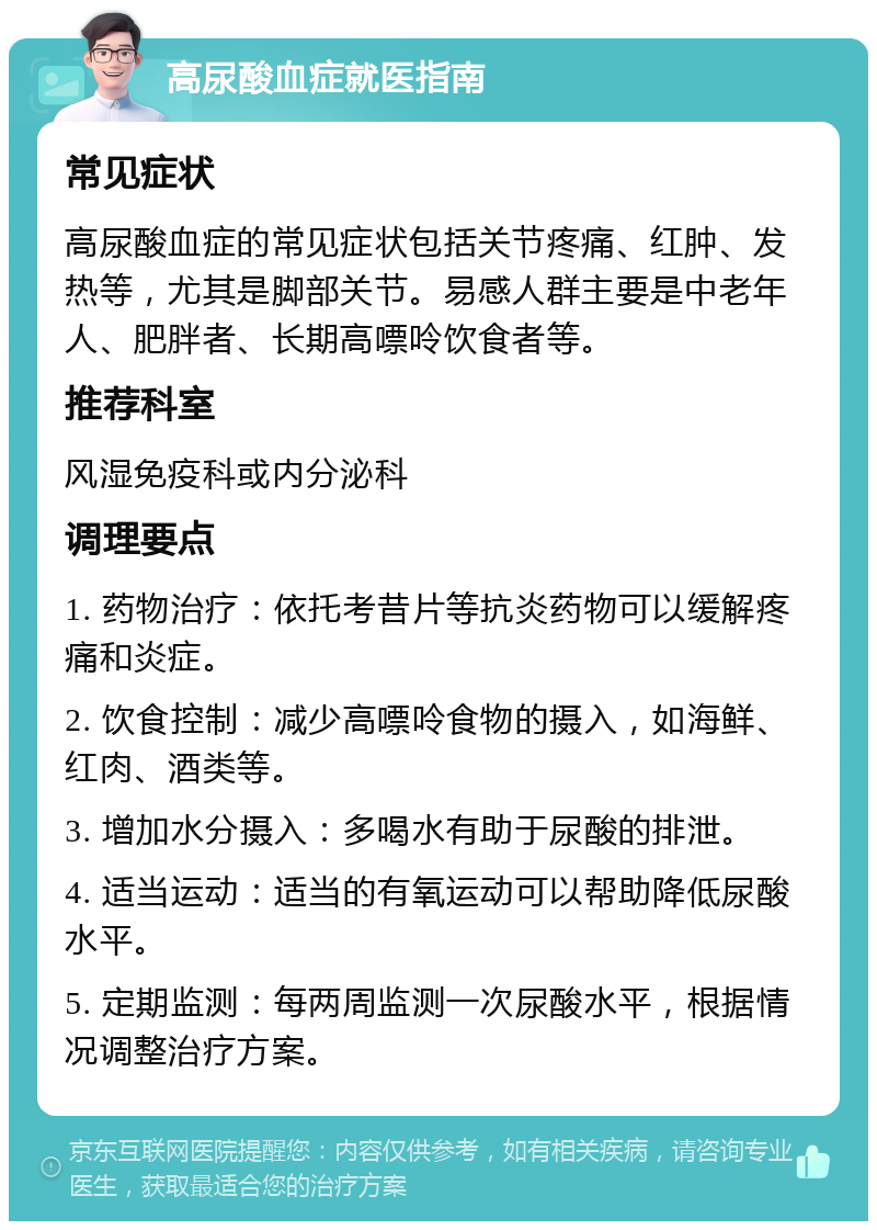 高尿酸血症就医指南 常见症状 高尿酸血症的常见症状包括关节疼痛、红肿、发热等，尤其是脚部关节。易感人群主要是中老年人、肥胖者、长期高嘌呤饮食者等。 推荐科室 风湿免疫科或内分泌科 调理要点 1. 药物治疗：依托考昔片等抗炎药物可以缓解疼痛和炎症。 2. 饮食控制：减少高嘌呤食物的摄入，如海鲜、红肉、酒类等。 3. 增加水分摄入：多喝水有助于尿酸的排泄。 4. 适当运动：适当的有氧运动可以帮助降低尿酸水平。 5. 定期监测：每两周监测一次尿酸水平，根据情况调整治疗方案。