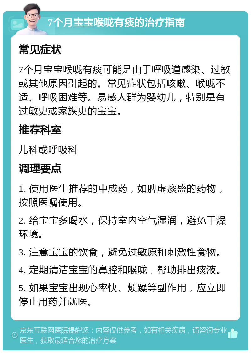 7个月宝宝喉咙有痰的治疗指南 常见症状 7个月宝宝喉咙有痰可能是由于呼吸道感染、过敏或其他原因引起的。常见症状包括咳嗽、喉咙不适、呼吸困难等。易感人群为婴幼儿，特别是有过敏史或家族史的宝宝。 推荐科室 儿科或呼吸科 调理要点 1. 使用医生推荐的中成药，如脾虚痰盛的药物，按照医嘱使用。 2. 给宝宝多喝水，保持室内空气湿润，避免干燥环境。 3. 注意宝宝的饮食，避免过敏原和刺激性食物。 4. 定期清洁宝宝的鼻腔和喉咙，帮助排出痰液。 5. 如果宝宝出现心率快、烦躁等副作用，应立即停止用药并就医。