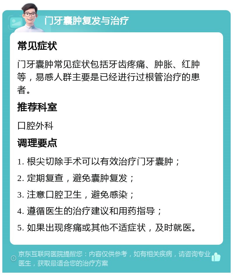 门牙囊肿复发与治疗 常见症状 门牙囊肿常见症状包括牙齿疼痛、肿胀、红肿等，易感人群主要是已经进行过根管治疗的患者。 推荐科室 口腔外科 调理要点 1. 根尖切除手术可以有效治疗门牙囊肿； 2. 定期复查，避免囊肿复发； 3. 注意口腔卫生，避免感染； 4. 遵循医生的治疗建议和用药指导； 5. 如果出现疼痛或其他不适症状，及时就医。