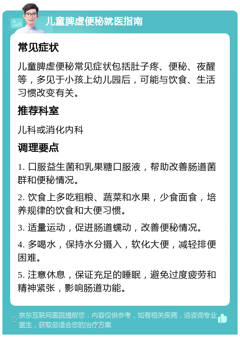 儿童脾虚便秘就医指南 常见症状 儿童脾虚便秘常见症状包括肚子疼、便秘、夜醒等，多见于小孩上幼儿园后，可能与饮食、生活习惯改变有关。 推荐科室 儿科或消化内科 调理要点 1. 口服益生菌和乳果糖口服液，帮助改善肠道菌群和便秘情况。 2. 饮食上多吃粗粮、蔬菜和水果，少食面食，培养规律的饮食和大便习惯。 3. 适量运动，促进肠道蠕动，改善便秘情况。 4. 多喝水，保持水分摄入，软化大便，减轻排便困难。 5. 注意休息，保证充足的睡眠，避免过度疲劳和精神紧张，影响肠道功能。