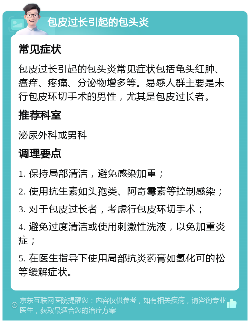 包皮过长引起的包头炎 常见症状 包皮过长引起的包头炎常见症状包括龟头红肿、瘙痒、疼痛、分泌物增多等。易感人群主要是未行包皮环切手术的男性，尤其是包皮过长者。 推荐科室 泌尿外科或男科 调理要点 1. 保持局部清洁，避免感染加重； 2. 使用抗生素如头孢类、阿奇霉素等控制感染； 3. 对于包皮过长者，考虑行包皮环切手术； 4. 避免过度清洁或使用刺激性洗液，以免加重炎症； 5. 在医生指导下使用局部抗炎药膏如氢化可的松等缓解症状。