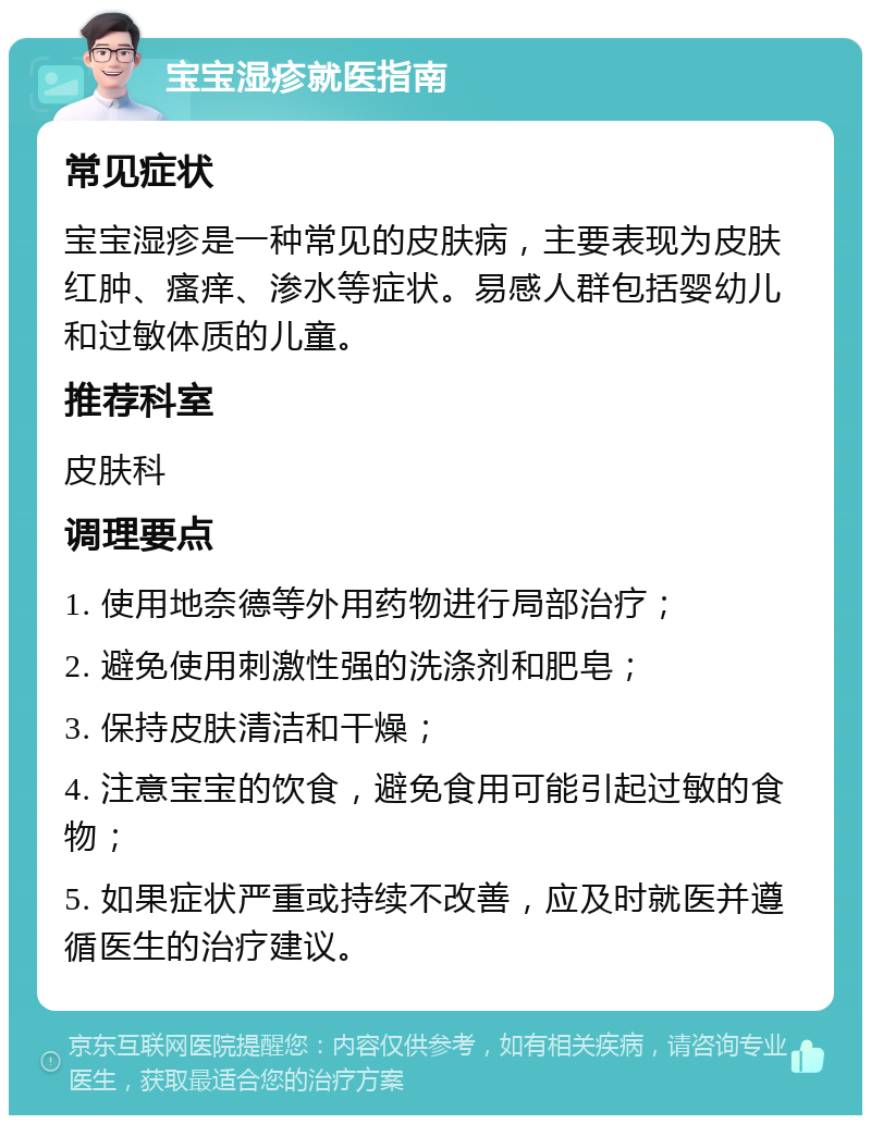 宝宝湿疹就医指南 常见症状 宝宝湿疹是一种常见的皮肤病，主要表现为皮肤红肿、瘙痒、渗水等症状。易感人群包括婴幼儿和过敏体质的儿童。 推荐科室 皮肤科 调理要点 1. 使用地奈德等外用药物进行局部治疗； 2. 避免使用刺激性强的洗涤剂和肥皂； 3. 保持皮肤清洁和干燥； 4. 注意宝宝的饮食，避免食用可能引起过敏的食物； 5. 如果症状严重或持续不改善，应及时就医并遵循医生的治疗建议。