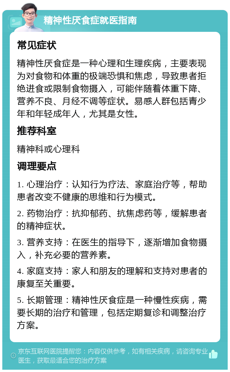 精神性厌食症就医指南 常见症状 精神性厌食症是一种心理和生理疾病，主要表现为对食物和体重的极端恐惧和焦虑，导致患者拒绝进食或限制食物摄入，可能伴随着体重下降、营养不良、月经不调等症状。易感人群包括青少年和年轻成年人，尤其是女性。 推荐科室 精神科或心理科 调理要点 1. 心理治疗：认知行为疗法、家庭治疗等，帮助患者改变不健康的思维和行为模式。 2. 药物治疗：抗抑郁药、抗焦虑药等，缓解患者的精神症状。 3. 营养支持：在医生的指导下，逐渐增加食物摄入，补充必要的营养素。 4. 家庭支持：家人和朋友的理解和支持对患者的康复至关重要。 5. 长期管理：精神性厌食症是一种慢性疾病，需要长期的治疗和管理，包括定期复诊和调整治疗方案。