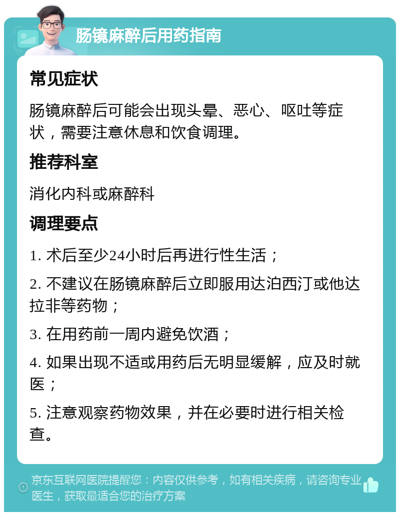 肠镜麻醉后用药指南 常见症状 肠镜麻醉后可能会出现头晕、恶心、呕吐等症状，需要注意休息和饮食调理。 推荐科室 消化内科或麻醉科 调理要点 1. 术后至少24小时后再进行性生活； 2. 不建议在肠镜麻醉后立即服用达泊西汀或他达拉非等药物； 3. 在用药前一周内避免饮酒； 4. 如果出现不适或用药后无明显缓解，应及时就医； 5. 注意观察药物效果，并在必要时进行相关检查。