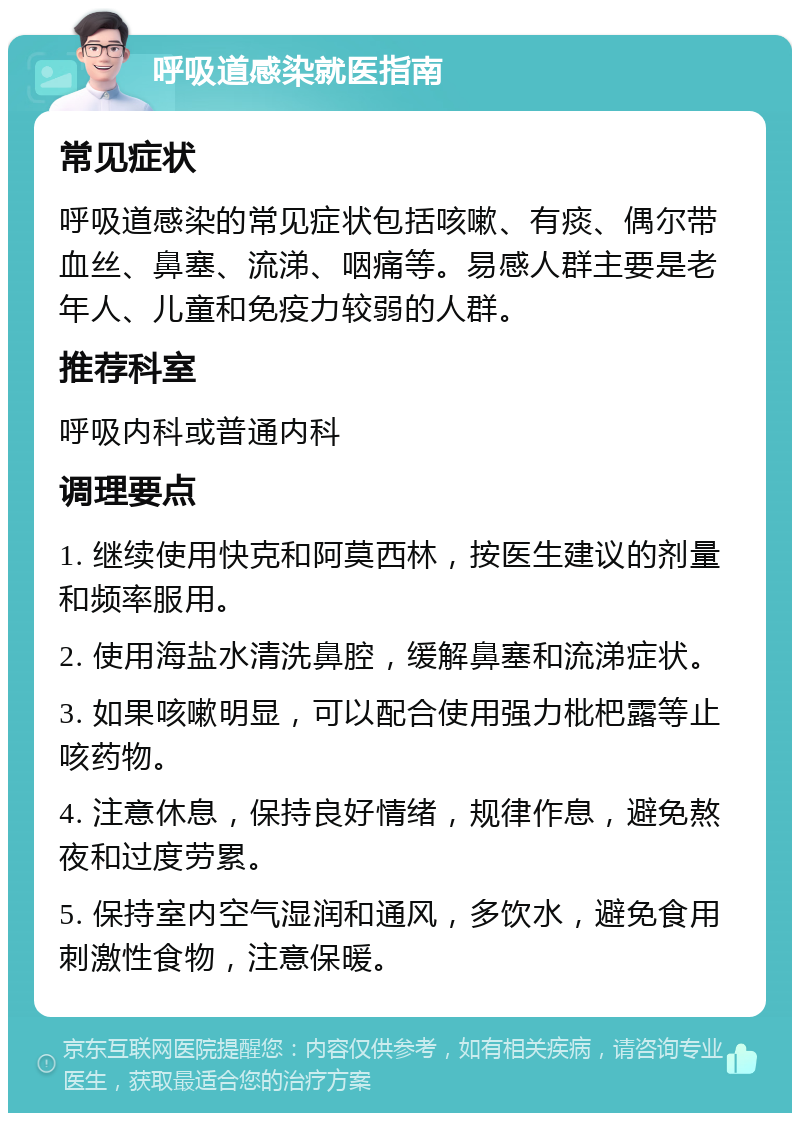 呼吸道感染就医指南 常见症状 呼吸道感染的常见症状包括咳嗽、有痰、偶尔带血丝、鼻塞、流涕、咽痛等。易感人群主要是老年人、儿童和免疫力较弱的人群。 推荐科室 呼吸内科或普通内科 调理要点 1. 继续使用快克和阿莫西林，按医生建议的剂量和频率服用。 2. 使用海盐水清洗鼻腔，缓解鼻塞和流涕症状。 3. 如果咳嗽明显，可以配合使用强力枇杷露等止咳药物。 4. 注意休息，保持良好情绪，规律作息，避免熬夜和过度劳累。 5. 保持室内空气湿润和通风，多饮水，避免食用刺激性食物，注意保暖。