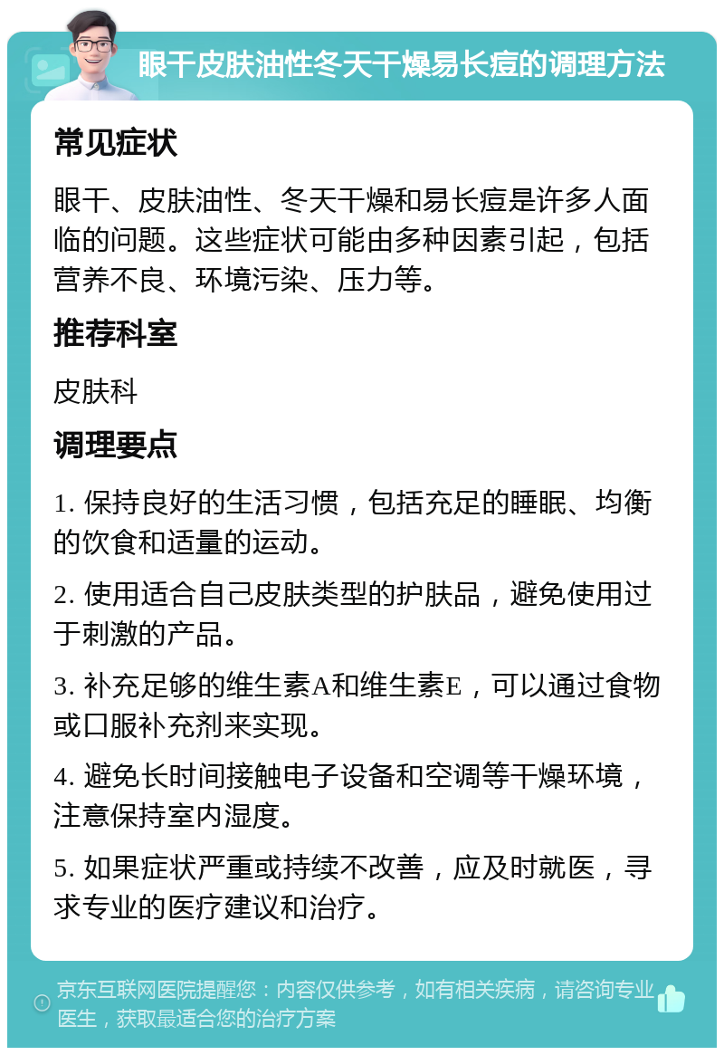 眼干皮肤油性冬天干燥易长痘的调理方法 常见症状 眼干、皮肤油性、冬天干燥和易长痘是许多人面临的问题。这些症状可能由多种因素引起，包括营养不良、环境污染、压力等。 推荐科室 皮肤科 调理要点 1. 保持良好的生活习惯，包括充足的睡眠、均衡的饮食和适量的运动。 2. 使用适合自己皮肤类型的护肤品，避免使用过于刺激的产品。 3. 补充足够的维生素A和维生素E，可以通过食物或口服补充剂来实现。 4. 避免长时间接触电子设备和空调等干燥环境，注意保持室内湿度。 5. 如果症状严重或持续不改善，应及时就医，寻求专业的医疗建议和治疗。