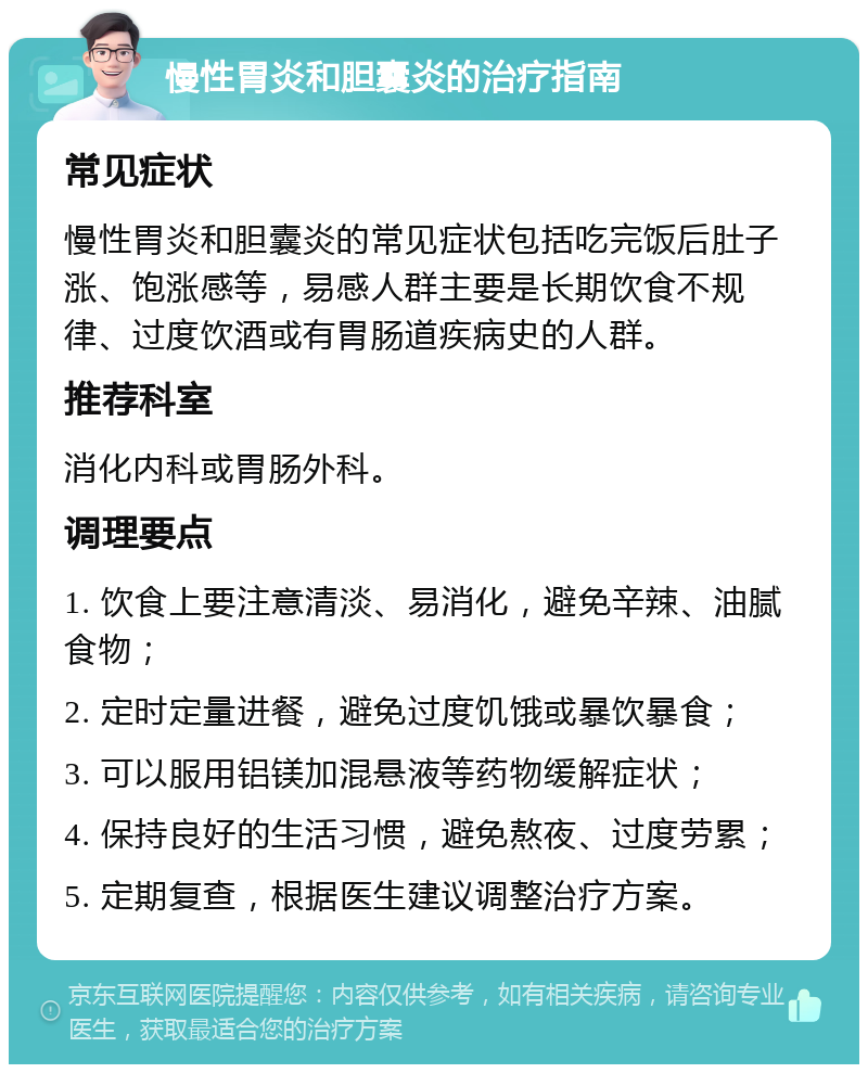 慢性胃炎和胆囊炎的治疗指南 常见症状 慢性胃炎和胆囊炎的常见症状包括吃完饭后肚子涨、饱涨感等，易感人群主要是长期饮食不规律、过度饮酒或有胃肠道疾病史的人群。 推荐科室 消化内科或胃肠外科。 调理要点 1. 饮食上要注意清淡、易消化，避免辛辣、油腻食物； 2. 定时定量进餐，避免过度饥饿或暴饮暴食； 3. 可以服用铝镁加混悬液等药物缓解症状； 4. 保持良好的生活习惯，避免熬夜、过度劳累； 5. 定期复查，根据医生建议调整治疗方案。