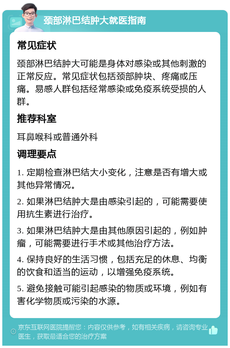 颈部淋巴结肿大就医指南 常见症状 颈部淋巴结肿大可能是身体对感染或其他刺激的正常反应。常见症状包括颈部肿块、疼痛或压痛。易感人群包括经常感染或免疫系统受损的人群。 推荐科室 耳鼻喉科或普通外科 调理要点 1. 定期检查淋巴结大小变化，注意是否有增大或其他异常情况。 2. 如果淋巴结肿大是由感染引起的，可能需要使用抗生素进行治疗。 3. 如果淋巴结肿大是由其他原因引起的，例如肿瘤，可能需要进行手术或其他治疗方法。 4. 保持良好的生活习惯，包括充足的休息、均衡的饮食和适当的运动，以增强免疫系统。 5. 避免接触可能引起感染的物质或环境，例如有害化学物质或污染的水源。