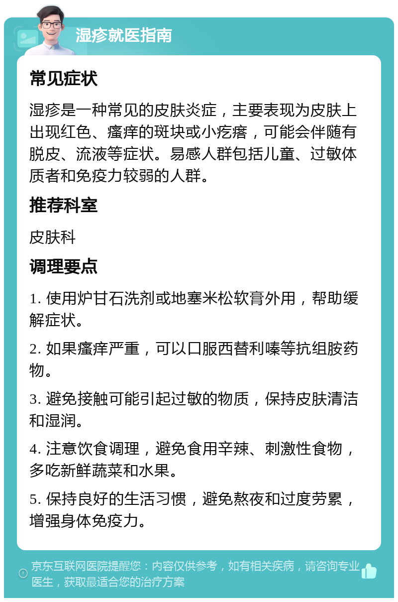 湿疹就医指南 常见症状 湿疹是一种常见的皮肤炎症，主要表现为皮肤上出现红色、瘙痒的斑块或小疙瘩，可能会伴随有脱皮、流液等症状。易感人群包括儿童、过敏体质者和免疫力较弱的人群。 推荐科室 皮肤科 调理要点 1. 使用炉甘石洗剂或地塞米松软膏外用，帮助缓解症状。 2. 如果瘙痒严重，可以口服西替利嗪等抗组胺药物。 3. 避免接触可能引起过敏的物质，保持皮肤清洁和湿润。 4. 注意饮食调理，避免食用辛辣、刺激性食物，多吃新鲜蔬菜和水果。 5. 保持良好的生活习惯，避免熬夜和过度劳累，增强身体免疫力。