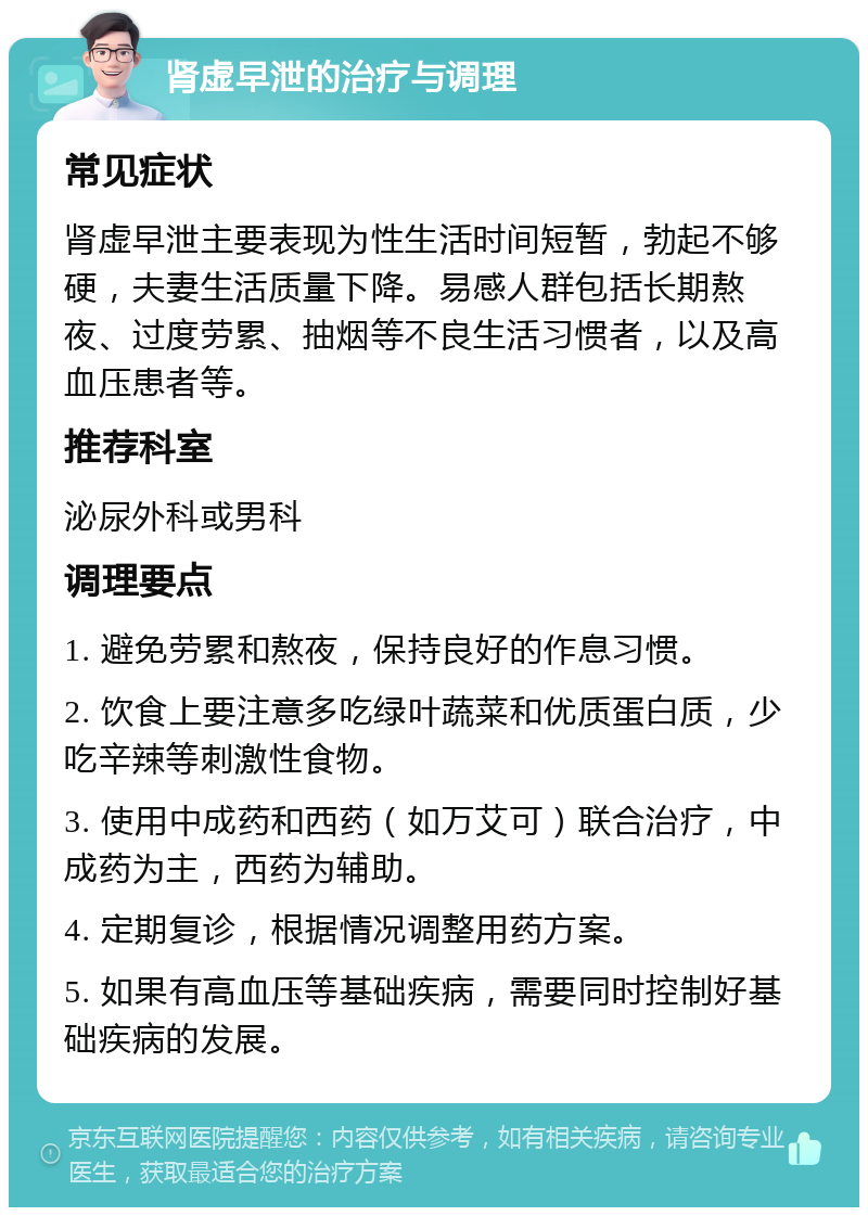 肾虚早泄的治疗与调理 常见症状 肾虚早泄主要表现为性生活时间短暂，勃起不够硬，夫妻生活质量下降。易感人群包括长期熬夜、过度劳累、抽烟等不良生活习惯者，以及高血压患者等。 推荐科室 泌尿外科或男科 调理要点 1. 避免劳累和熬夜，保持良好的作息习惯。 2. 饮食上要注意多吃绿叶蔬菜和优质蛋白质，少吃辛辣等刺激性食物。 3. 使用中成药和西药（如万艾可）联合治疗，中成药为主，西药为辅助。 4. 定期复诊，根据情况调整用药方案。 5. 如果有高血压等基础疾病，需要同时控制好基础疾病的发展。