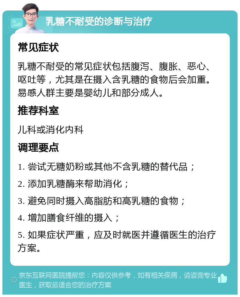 乳糖不耐受的诊断与治疗 常见症状 乳糖不耐受的常见症状包括腹泻、腹胀、恶心、呕吐等，尤其是在摄入含乳糖的食物后会加重。易感人群主要是婴幼儿和部分成人。 推荐科室 儿科或消化内科 调理要点 1. 尝试无糖奶粉或其他不含乳糖的替代品； 2. 添加乳糖酶来帮助消化； 3. 避免同时摄入高脂肪和高乳糖的食物； 4. 增加膳食纤维的摄入； 5. 如果症状严重，应及时就医并遵循医生的治疗方案。