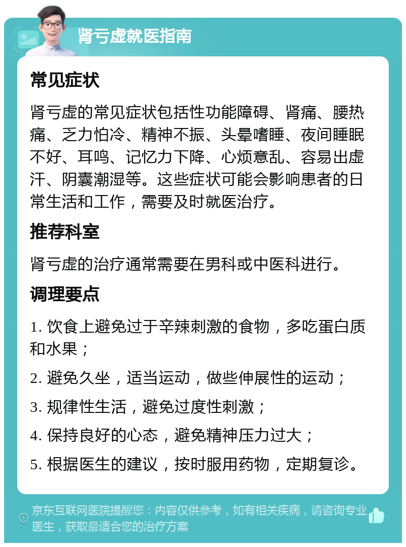 肾亏虚就医指南 常见症状 肾亏虚的常见症状包括性功能障碍、肾痛、腰热痛、乏力怕冷、精神不振、头晕嗜睡、夜间睡眠不好、耳鸣、记忆力下降、心烦意乱、容易出虚汗、阴囊潮湿等。这些症状可能会影响患者的日常生活和工作，需要及时就医治疗。 推荐科室 肾亏虚的治疗通常需要在男科或中医科进行。 调理要点 1. 饮食上避免过于辛辣刺激的食物，多吃蛋白质和水果； 2. 避免久坐，适当运动，做些伸展性的运动； 3. 规律性生活，避免过度性刺激； 4. 保持良好的心态，避免精神压力过大； 5. 根据医生的建议，按时服用药物，定期复诊。