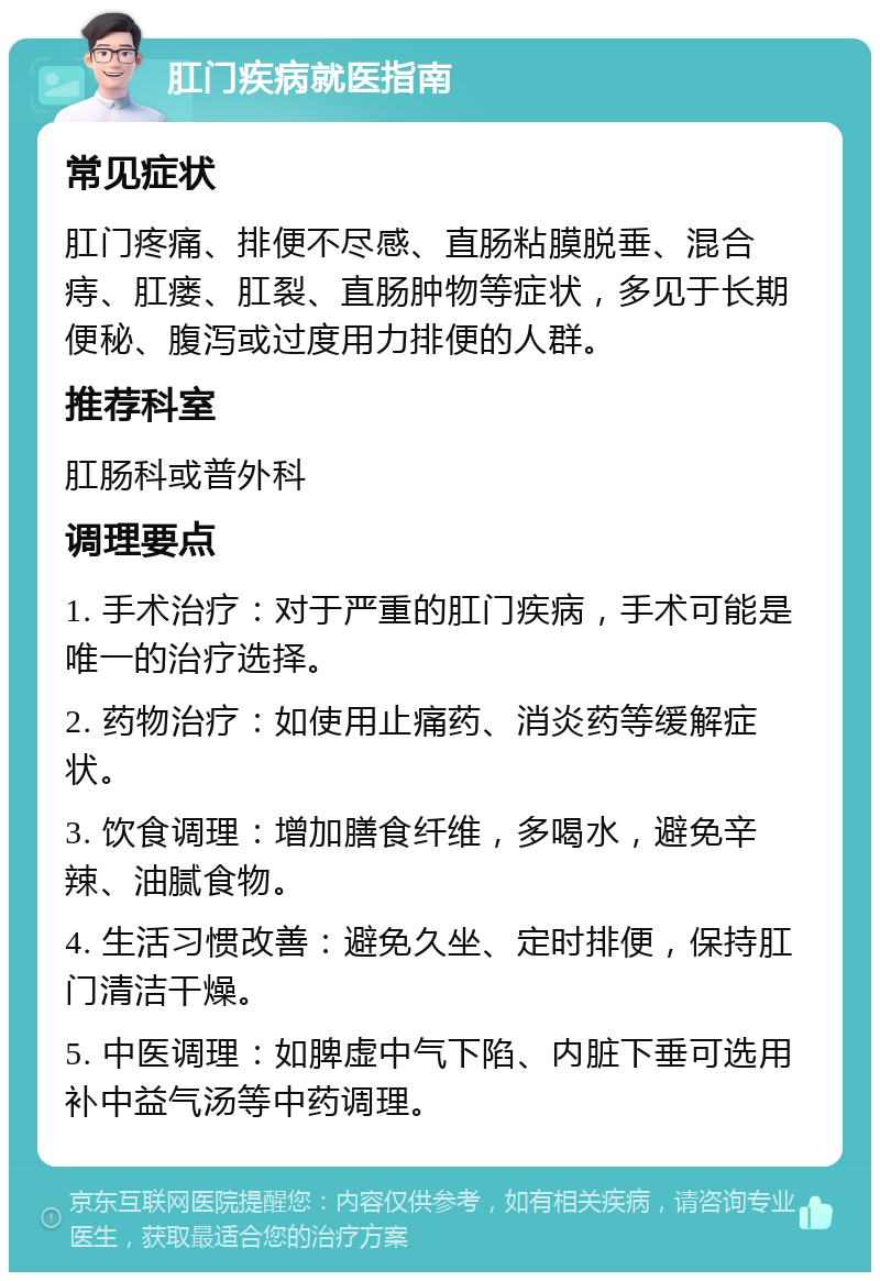 肛门疾病就医指南 常见症状 肛门疼痛、排便不尽感、直肠粘膜脱垂、混合痔、肛瘘、肛裂、直肠肿物等症状，多见于长期便秘、腹泻或过度用力排便的人群。 推荐科室 肛肠科或普外科 调理要点 1. 手术治疗：对于严重的肛门疾病，手术可能是唯一的治疗选择。 2. 药物治疗：如使用止痛药、消炎药等缓解症状。 3. 饮食调理：增加膳食纤维，多喝水，避免辛辣、油腻食物。 4. 生活习惯改善：避免久坐、定时排便，保持肛门清洁干燥。 5. 中医调理：如脾虚中气下陷、内脏下垂可选用补中益气汤等中药调理。