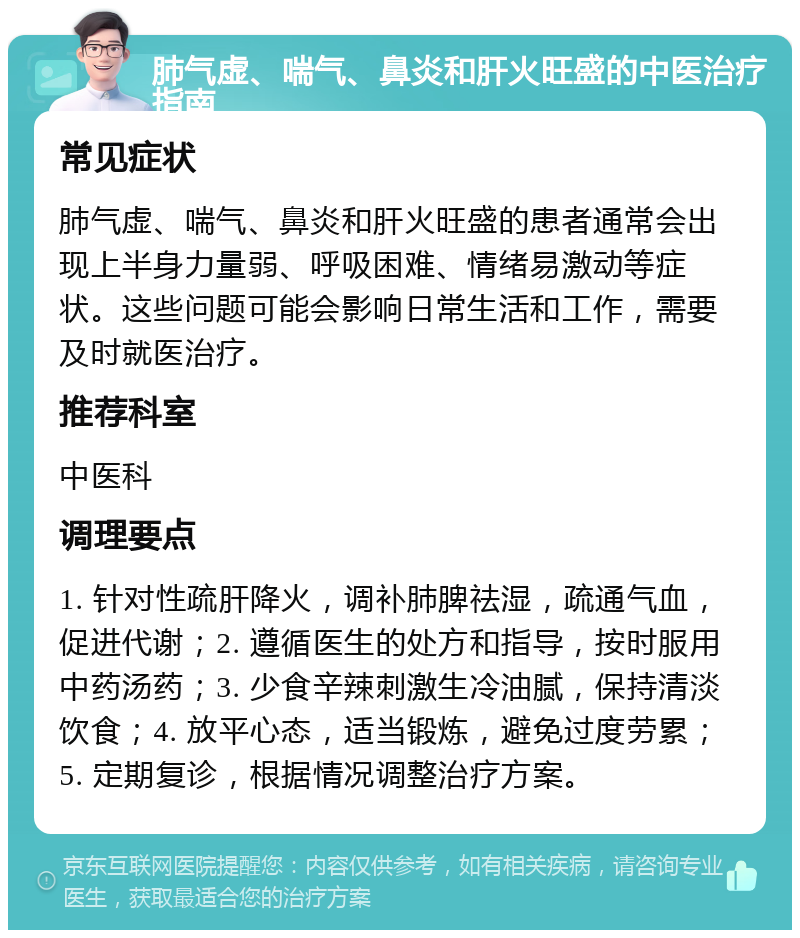 肺气虚、喘气、鼻炎和肝火旺盛的中医治疗指南 常见症状 肺气虚、喘气、鼻炎和肝火旺盛的患者通常会出现上半身力量弱、呼吸困难、情绪易激动等症状。这些问题可能会影响日常生活和工作，需要及时就医治疗。 推荐科室 中医科 调理要点 1. 针对性疏肝降火，调补肺脾祛湿，疏通气血，促进代谢；2. 遵循医生的处方和指导，按时服用中药汤药；3. 少食辛辣刺激生冷油腻，保持清淡饮食；4. 放平心态，适当锻炼，避免过度劳累；5. 定期复诊，根据情况调整治疗方案。