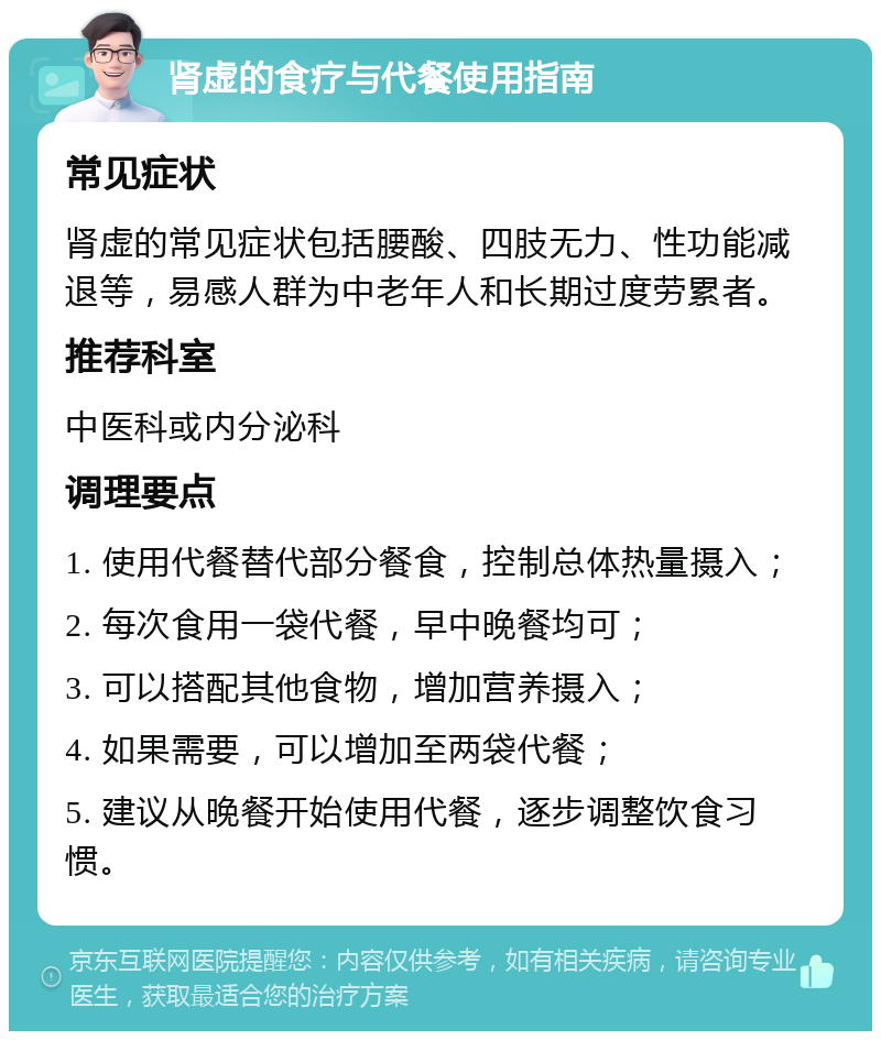 肾虚的食疗与代餐使用指南 常见症状 肾虚的常见症状包括腰酸、四肢无力、性功能减退等，易感人群为中老年人和长期过度劳累者。 推荐科室 中医科或内分泌科 调理要点 1. 使用代餐替代部分餐食，控制总体热量摄入； 2. 每次食用一袋代餐，早中晚餐均可； 3. 可以搭配其他食物，增加营养摄入； 4. 如果需要，可以增加至两袋代餐； 5. 建议从晚餐开始使用代餐，逐步调整饮食习惯。