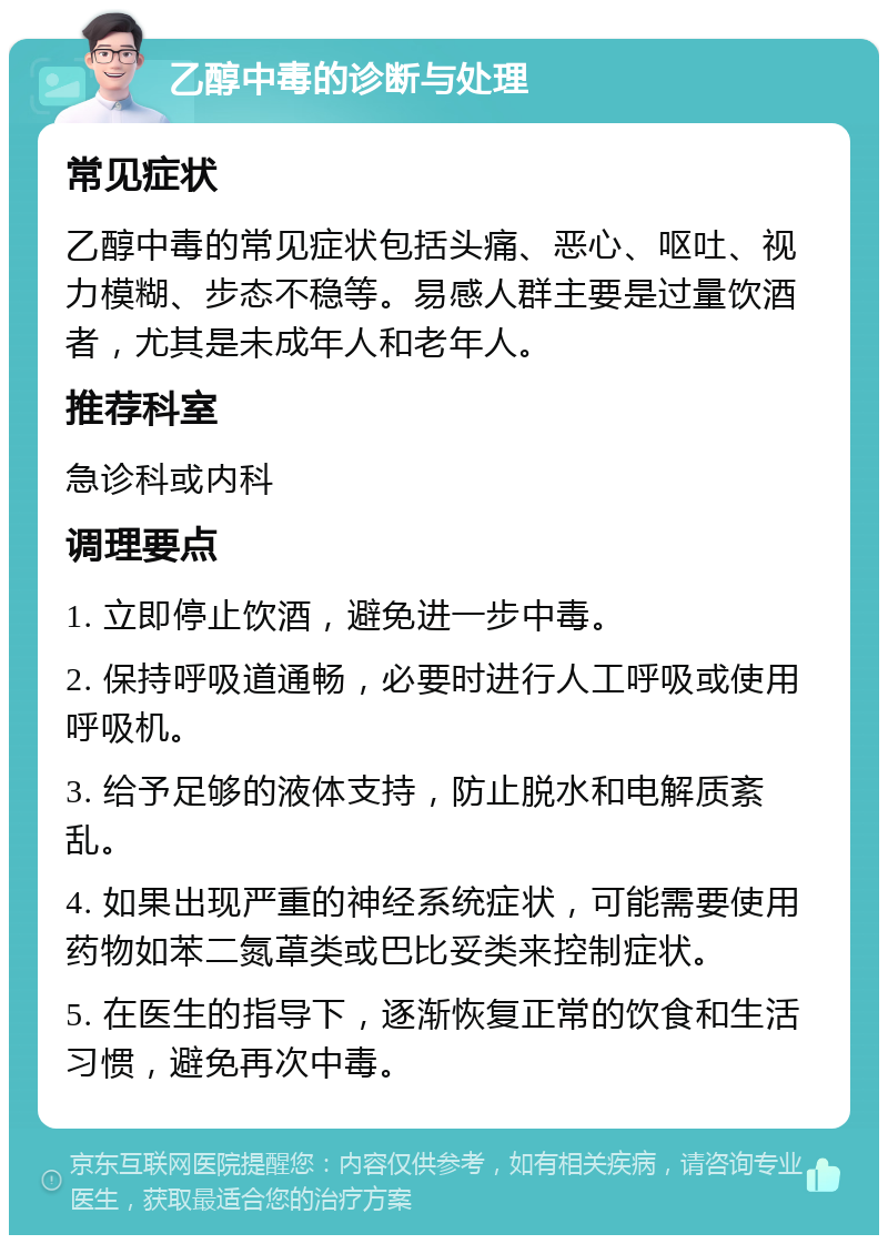 乙醇中毒的诊断与处理 常见症状 乙醇中毒的常见症状包括头痛、恶心、呕吐、视力模糊、步态不稳等。易感人群主要是过量饮酒者，尤其是未成年人和老年人。 推荐科室 急诊科或内科 调理要点 1. 立即停止饮酒，避免进一步中毒。 2. 保持呼吸道通畅，必要时进行人工呼吸或使用呼吸机。 3. 给予足够的液体支持，防止脱水和电解质紊乱。 4. 如果出现严重的神经系统症状，可能需要使用药物如苯二氮䓬类或巴比妥类来控制症状。 5. 在医生的指导下，逐渐恢复正常的饮食和生活习惯，避免再次中毒。