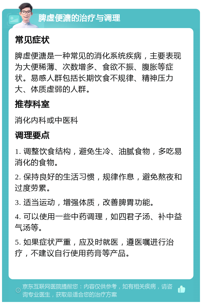 脾虚便溏的治疗与调理 常见症状 脾虚便溏是一种常见的消化系统疾病，主要表现为大便稀薄、次数增多、食欲不振、腹胀等症状。易感人群包括长期饮食不规律、精神压力大、体质虚弱的人群。 推荐科室 消化内科或中医科 调理要点 1. 调整饮食结构，避免生冷、油腻食物，多吃易消化的食物。 2. 保持良好的生活习惯，规律作息，避免熬夜和过度劳累。 3. 适当运动，增强体质，改善脾胃功能。 4. 可以使用一些中药调理，如四君子汤、补中益气汤等。 5. 如果症状严重，应及时就医，遵医嘱进行治疗，不建议自行使用药膏等产品。