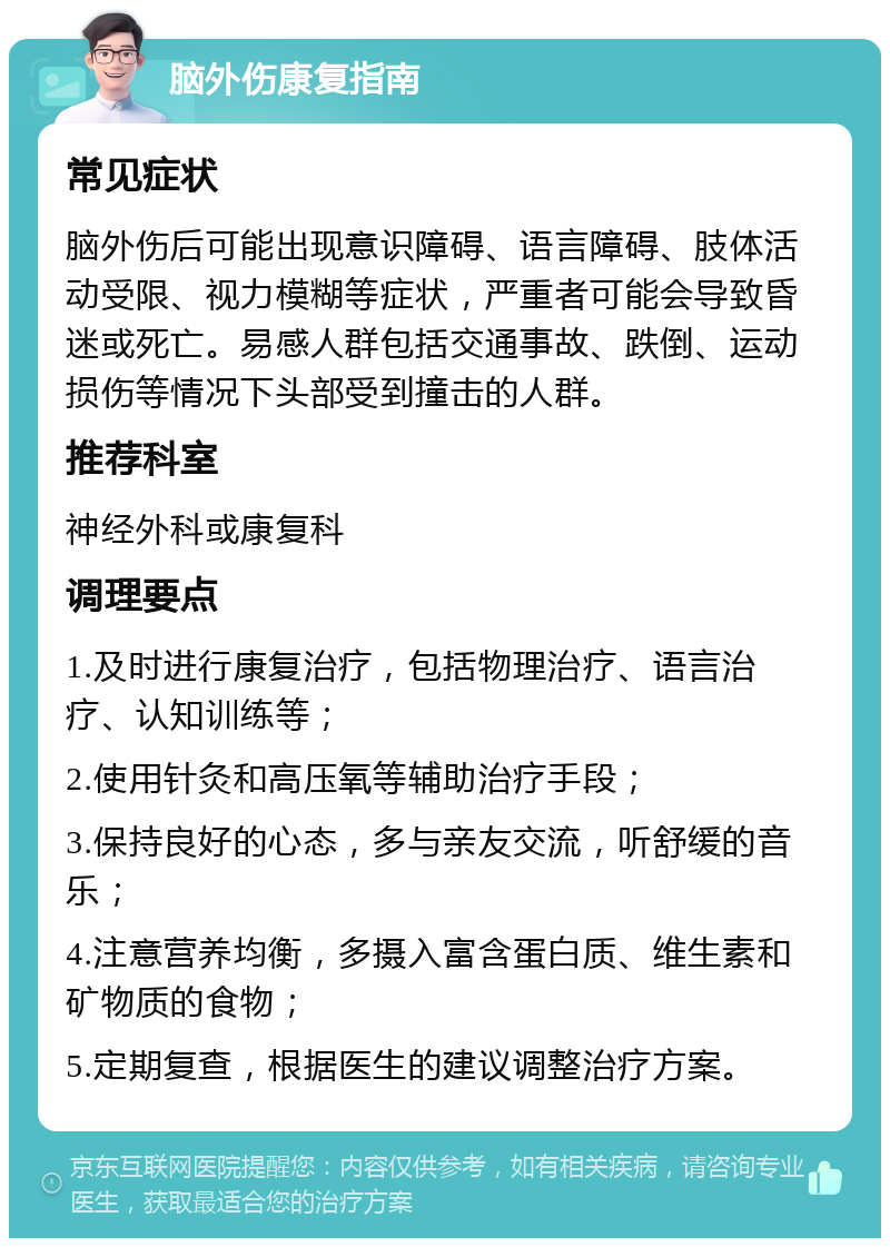 脑外伤康复指南 常见症状 脑外伤后可能出现意识障碍、语言障碍、肢体活动受限、视力模糊等症状，严重者可能会导致昏迷或死亡。易感人群包括交通事故、跌倒、运动损伤等情况下头部受到撞击的人群。 推荐科室 神经外科或康复科 调理要点 1.及时进行康复治疗，包括物理治疗、语言治疗、认知训练等； 2.使用针灸和高压氧等辅助治疗手段； 3.保持良好的心态，多与亲友交流，听舒缓的音乐； 4.注意营养均衡，多摄入富含蛋白质、维生素和矿物质的食物； 5.定期复查，根据医生的建议调整治疗方案。