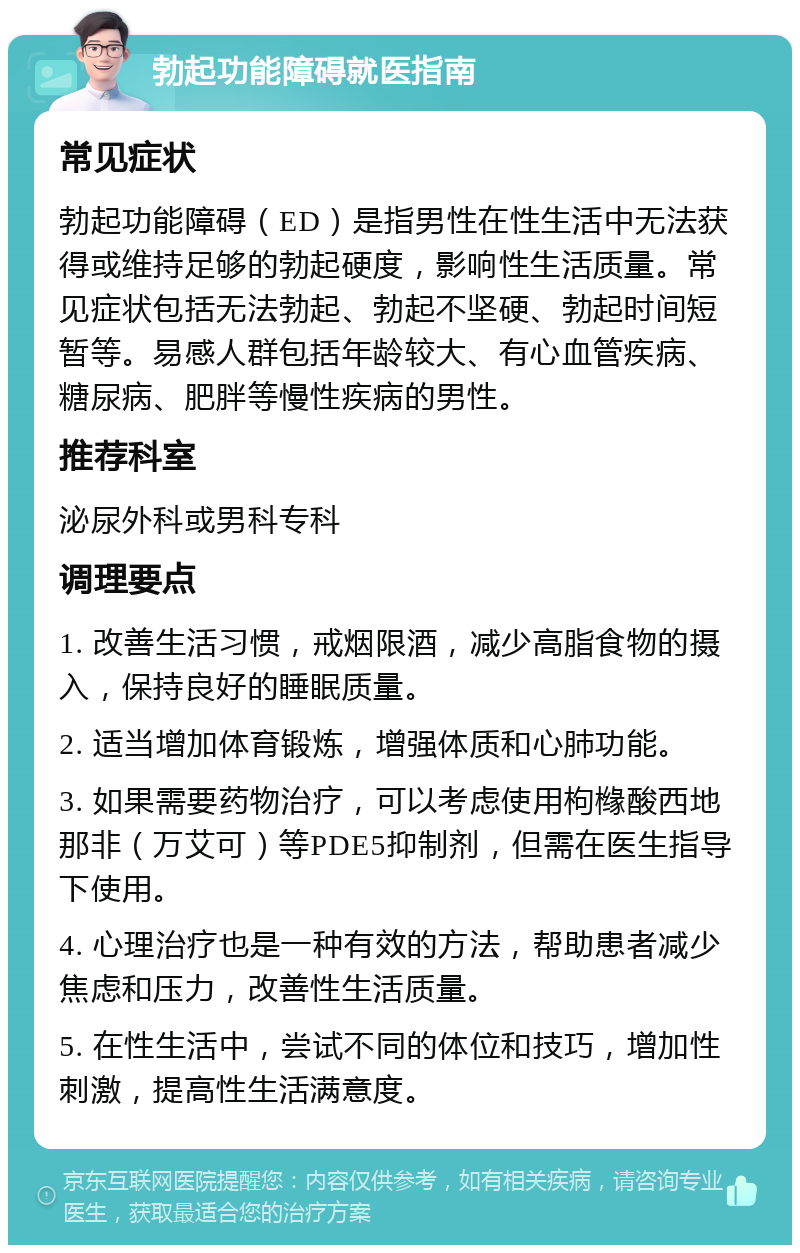 勃起功能障碍就医指南 常见症状 勃起功能障碍（ED）是指男性在性生活中无法获得或维持足够的勃起硬度，影响性生活质量。常见症状包括无法勃起、勃起不坚硬、勃起时间短暂等。易感人群包括年龄较大、有心血管疾病、糖尿病、肥胖等慢性疾病的男性。 推荐科室 泌尿外科或男科专科 调理要点 1. 改善生活习惯，戒烟限酒，减少高脂食物的摄入，保持良好的睡眠质量。 2. 适当增加体育锻炼，增强体质和心肺功能。 3. 如果需要药物治疗，可以考虑使用枸橼酸西地那非（万艾可）等PDE5抑制剂，但需在医生指导下使用。 4. 心理治疗也是一种有效的方法，帮助患者减少焦虑和压力，改善性生活质量。 5. 在性生活中，尝试不同的体位和技巧，增加性刺激，提高性生活满意度。