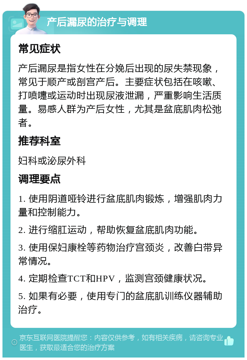 产后漏尿的治疗与调理 常见症状 产后漏尿是指女性在分娩后出现的尿失禁现象，常见于顺产或剖宫产后。主要症状包括在咳嗽、打喷嚏或运动时出现尿液泄漏，严重影响生活质量。易感人群为产后女性，尤其是盆底肌肉松弛者。 推荐科室 妇科或泌尿外科 调理要点 1. 使用阴道哑铃进行盆底肌肉锻炼，增强肌肉力量和控制能力。 2. 进行缩肛运动，帮助恢复盆底肌肉功能。 3. 使用保妇康栓等药物治疗宫颈炎，改善白带异常情况。 4. 定期检查TCT和HPV，监测宫颈健康状况。 5. 如果有必要，使用专门的盆底肌训练仪器辅助治疗。