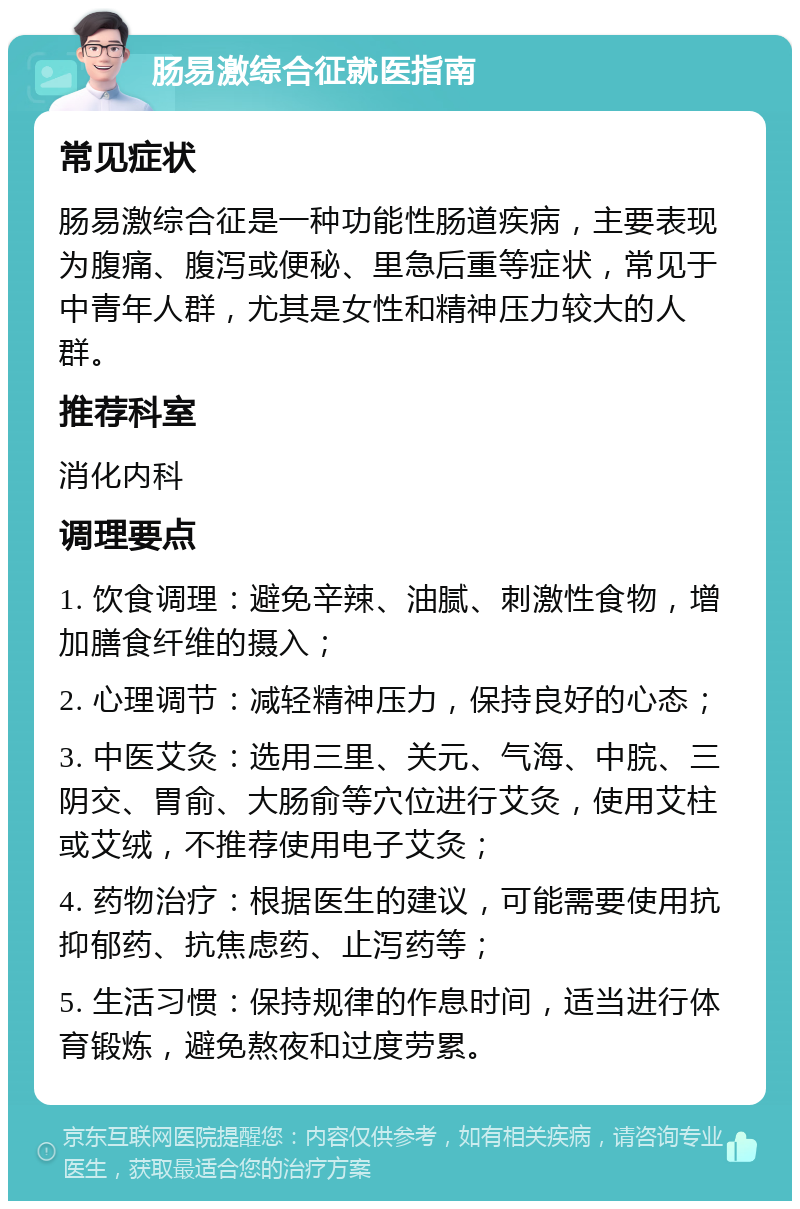 肠易激综合征就医指南 常见症状 肠易激综合征是一种功能性肠道疾病，主要表现为腹痛、腹泻或便秘、里急后重等症状，常见于中青年人群，尤其是女性和精神压力较大的人群。 推荐科室 消化内科 调理要点 1. 饮食调理：避免辛辣、油腻、刺激性食物，增加膳食纤维的摄入； 2. 心理调节：减轻精神压力，保持良好的心态； 3. 中医艾灸：选用三里、关元、气海、中脘、三阴交、胃俞、大肠俞等穴位进行艾灸，使用艾柱或艾绒，不推荐使用电子艾灸； 4. 药物治疗：根据医生的建议，可能需要使用抗抑郁药、抗焦虑药、止泻药等； 5. 生活习惯：保持规律的作息时间，适当进行体育锻炼，避免熬夜和过度劳累。