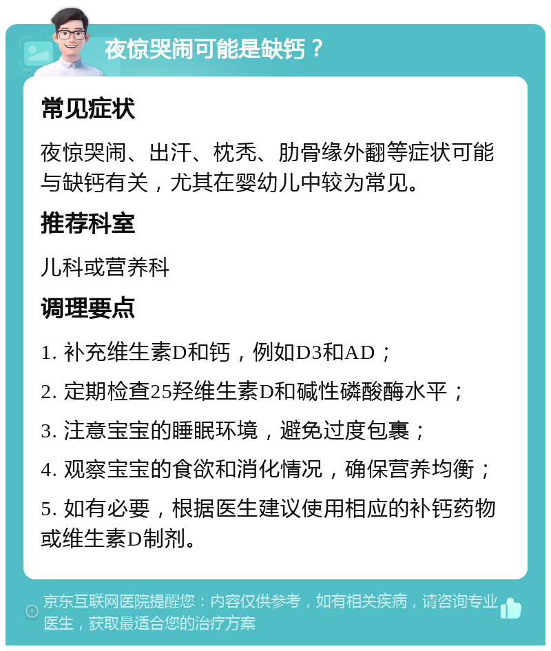 夜惊哭闹可能是缺钙？ 常见症状 夜惊哭闹、出汗、枕秃、肋骨缘外翻等症状可能与缺钙有关，尤其在婴幼儿中较为常见。 推荐科室 儿科或营养科 调理要点 1. 补充维生素D和钙，例如D3和AD； 2. 定期检查25羟维生素D和碱性磷酸酶水平； 3. 注意宝宝的睡眠环境，避免过度包裹； 4. 观察宝宝的食欲和消化情况，确保营养均衡； 5. 如有必要，根据医生建议使用相应的补钙药物或维生素D制剂。