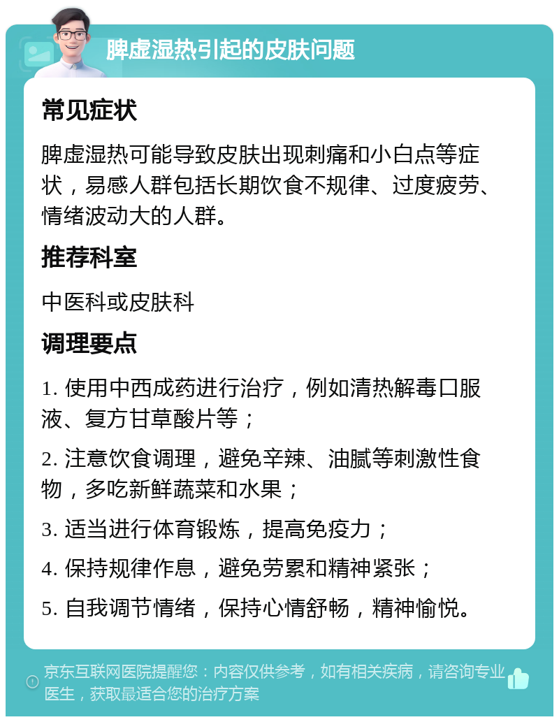 脾虚湿热引起的皮肤问题 常见症状 脾虚湿热可能导致皮肤出现刺痛和小白点等症状，易感人群包括长期饮食不规律、过度疲劳、情绪波动大的人群。 推荐科室 中医科或皮肤科 调理要点 1. 使用中西成药进行治疗，例如清热解毒口服液、复方甘草酸片等； 2. 注意饮食调理，避免辛辣、油腻等刺激性食物，多吃新鲜蔬菜和水果； 3. 适当进行体育锻炼，提高免疫力； 4. 保持规律作息，避免劳累和精神紧张； 5. 自我调节情绪，保持心情舒畅，精神愉悦。