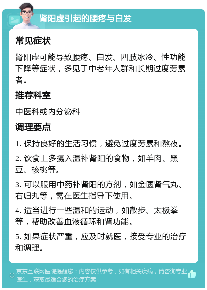 肾阳虚引起的腰疼与白发 常见症状 肾阳虚可能导致腰疼、白发、四肢冰冷、性功能下降等症状，多见于中老年人群和长期过度劳累者。 推荐科室 中医科或内分泌科 调理要点 1. 保持良好的生活习惯，避免过度劳累和熬夜。 2. 饮食上多摄入温补肾阳的食物，如羊肉、黑豆、核桃等。 3. 可以服用中药补肾阳的方剂，如金匮肾气丸、右归丸等，需在医生指导下使用。 4. 适当进行一些温和的运动，如散步、太极拳等，帮助改善血液循环和肾功能。 5. 如果症状严重，应及时就医，接受专业的治疗和调理。