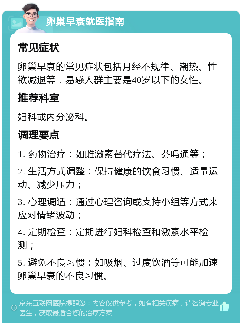 卵巢早衰就医指南 常见症状 卵巢早衰的常见症状包括月经不规律、潮热、性欲减退等，易感人群主要是40岁以下的女性。 推荐科室 妇科或内分泌科。 调理要点 1. 药物治疗：如雌激素替代疗法、芬吗通等； 2. 生活方式调整：保持健康的饮食习惯、适量运动、减少压力； 3. 心理调适：通过心理咨询或支持小组等方式来应对情绪波动； 4. 定期检查：定期进行妇科检查和激素水平检测； 5. 避免不良习惯：如吸烟、过度饮酒等可能加速卵巢早衰的不良习惯。