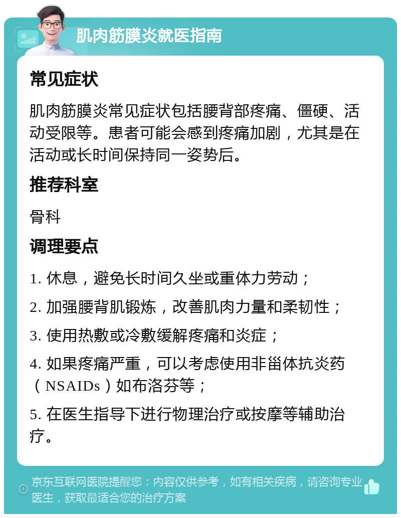 肌肉筋膜炎就医指南 常见症状 肌肉筋膜炎常见症状包括腰背部疼痛、僵硬、活动受限等。患者可能会感到疼痛加剧，尤其是在活动或长时间保持同一姿势后。 推荐科室 骨科 调理要点 1. 休息，避免长时间久坐或重体力劳动； 2. 加强腰背肌锻炼，改善肌肉力量和柔韧性； 3. 使用热敷或冷敷缓解疼痛和炎症； 4. 如果疼痛严重，可以考虑使用非甾体抗炎药（NSAIDs）如布洛芬等； 5. 在医生指导下进行物理治疗或按摩等辅助治疗。