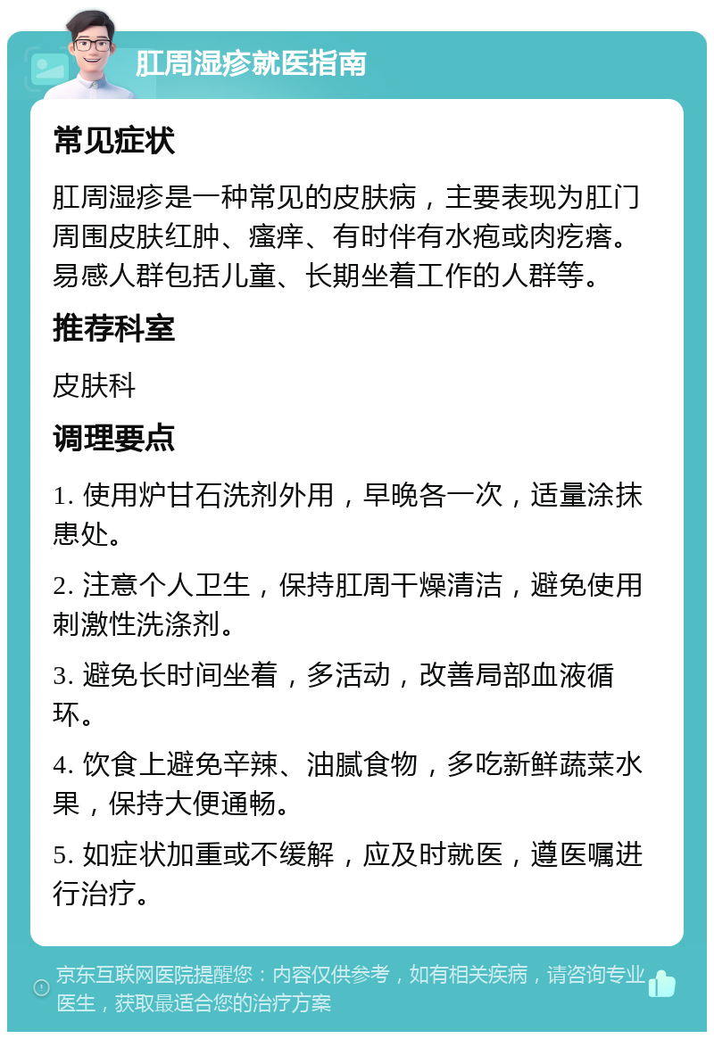 肛周湿疹就医指南 常见症状 肛周湿疹是一种常见的皮肤病，主要表现为肛门周围皮肤红肿、瘙痒、有时伴有水疱或肉疙瘩。易感人群包括儿童、长期坐着工作的人群等。 推荐科室 皮肤科 调理要点 1. 使用炉甘石洗剂外用，早晚各一次，适量涂抹患处。 2. 注意个人卫生，保持肛周干燥清洁，避免使用刺激性洗涤剂。 3. 避免长时间坐着，多活动，改善局部血液循环。 4. 饮食上避免辛辣、油腻食物，多吃新鲜蔬菜水果，保持大便通畅。 5. 如症状加重或不缓解，应及时就医，遵医嘱进行治疗。