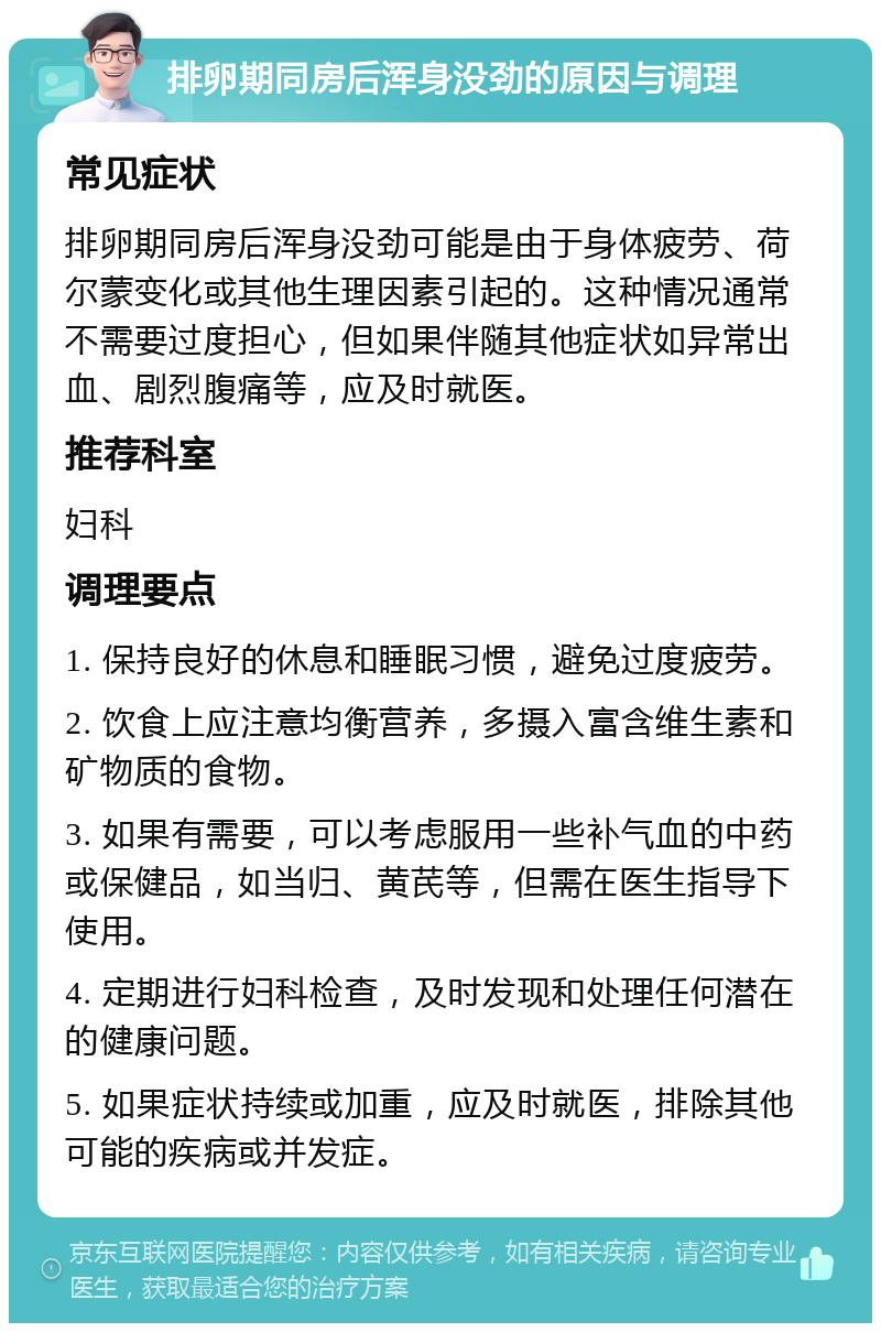 排卵期同房后浑身没劲的原因与调理 常见症状 排卵期同房后浑身没劲可能是由于身体疲劳、荷尔蒙变化或其他生理因素引起的。这种情况通常不需要过度担心，但如果伴随其他症状如异常出血、剧烈腹痛等，应及时就医。 推荐科室 妇科 调理要点 1. 保持良好的休息和睡眠习惯，避免过度疲劳。 2. 饮食上应注意均衡营养，多摄入富含维生素和矿物质的食物。 3. 如果有需要，可以考虑服用一些补气血的中药或保健品，如当归、黄芪等，但需在医生指导下使用。 4. 定期进行妇科检查，及时发现和处理任何潜在的健康问题。 5. 如果症状持续或加重，应及时就医，排除其他可能的疾病或并发症。