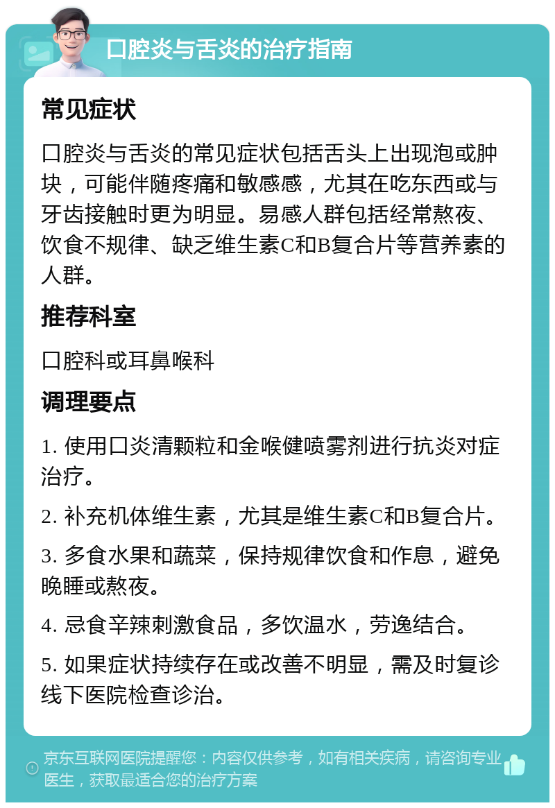 口腔炎与舌炎的治疗指南 常见症状 口腔炎与舌炎的常见症状包括舌头上出现泡或肿块，可能伴随疼痛和敏感感，尤其在吃东西或与牙齿接触时更为明显。易感人群包括经常熬夜、饮食不规律、缺乏维生素C和B复合片等营养素的人群。 推荐科室 口腔科或耳鼻喉科 调理要点 1. 使用口炎清颗粒和金喉健喷雾剂进行抗炎对症治疗。 2. 补充机体维生素，尤其是维生素C和B复合片。 3. 多食水果和蔬菜，保持规律饮食和作息，避免晚睡或熬夜。 4. 忌食辛辣刺激食品，多饮温水，劳逸结合。 5. 如果症状持续存在或改善不明显，需及时复诊线下医院检查诊治。