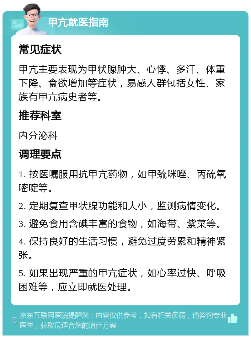 甲亢就医指南 常见症状 甲亢主要表现为甲状腺肿大、心悸、多汗、体重下降、食欲增加等症状，易感人群包括女性、家族有甲亢病史者等。 推荐科室 内分泌科 调理要点 1. 按医嘱服用抗甲亢药物，如甲巯咪唑、丙硫氧嘧啶等。 2. 定期复查甲状腺功能和大小，监测病情变化。 3. 避免食用含碘丰富的食物，如海带、紫菜等。 4. 保持良好的生活习惯，避免过度劳累和精神紧张。 5. 如果出现严重的甲亢症状，如心率过快、呼吸困难等，应立即就医处理。