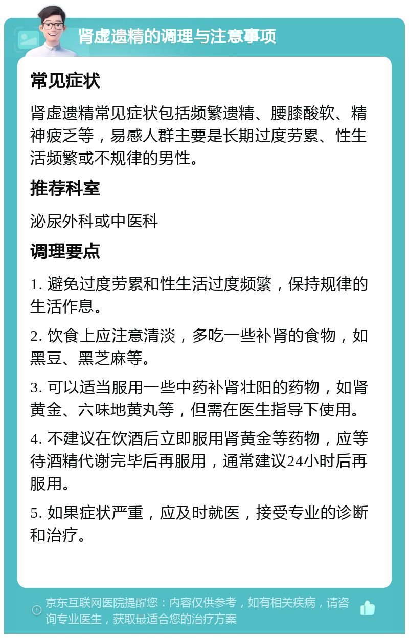 肾虚遗精的调理与注意事项 常见症状 肾虚遗精常见症状包括频繁遗精、腰膝酸软、精神疲乏等，易感人群主要是长期过度劳累、性生活频繁或不规律的男性。 推荐科室 泌尿外科或中医科 调理要点 1. 避免过度劳累和性生活过度频繁，保持规律的生活作息。 2. 饮食上应注意清淡，多吃一些补肾的食物，如黑豆、黑芝麻等。 3. 可以适当服用一些中药补肾壮阳的药物，如肾黄金、六味地黄丸等，但需在医生指导下使用。 4. 不建议在饮酒后立即服用肾黄金等药物，应等待酒精代谢完毕后再服用，通常建议24小时后再服用。 5. 如果症状严重，应及时就医，接受专业的诊断和治疗。