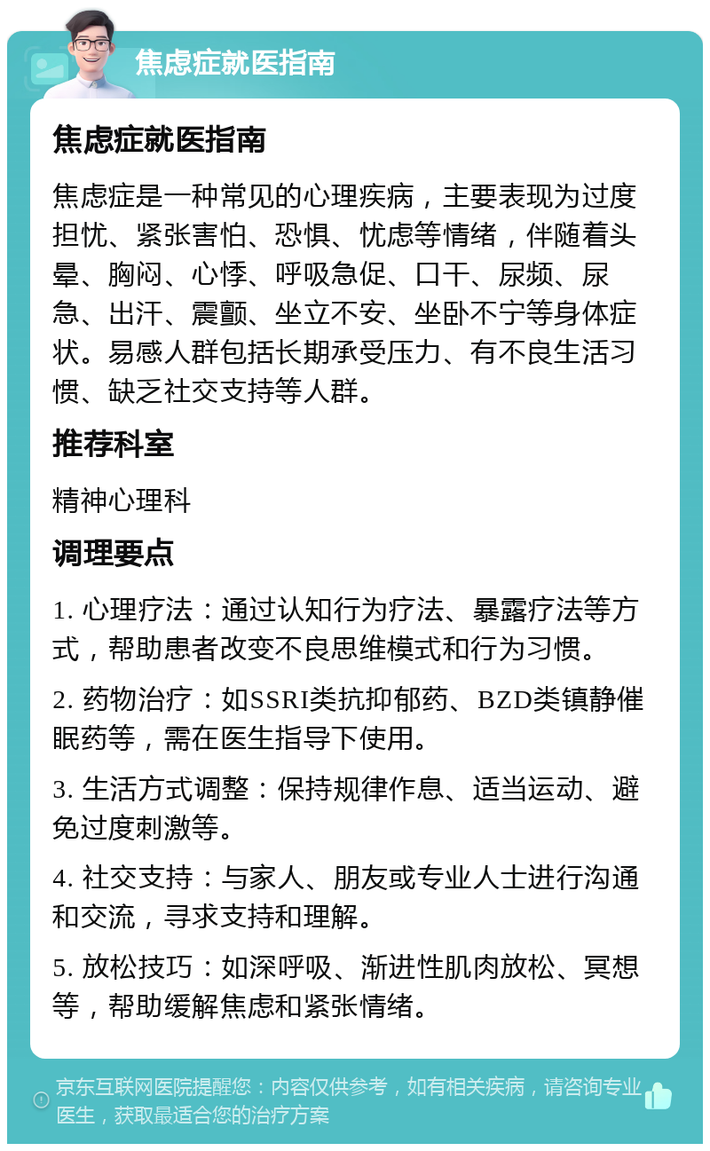 焦虑症就医指南 焦虑症就医指南 焦虑症是一种常见的心理疾病，主要表现为过度担忧、紧张害怕、恐惧、忧虑等情绪，伴随着头晕、胸闷、心悸、呼吸急促、口干、尿频、尿急、出汗、震颤、坐立不安、坐卧不宁等身体症状。易感人群包括长期承受压力、有不良生活习惯、缺乏社交支持等人群。 推荐科室 精神心理科 调理要点 1. 心理疗法：通过认知行为疗法、暴露疗法等方式，帮助患者改变不良思维模式和行为习惯。 2. 药物治疗：如SSRI类抗抑郁药、BZD类镇静催眠药等，需在医生指导下使用。 3. 生活方式调整：保持规律作息、适当运动、避免过度刺激等。 4. 社交支持：与家人、朋友或专业人士进行沟通和交流，寻求支持和理解。 5. 放松技巧：如深呼吸、渐进性肌肉放松、冥想等，帮助缓解焦虑和紧张情绪。