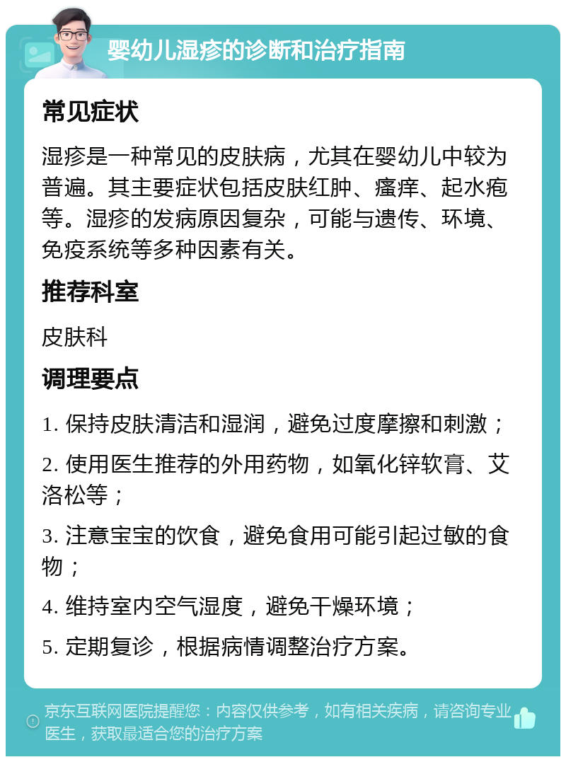 婴幼儿湿疹的诊断和治疗指南 常见症状 湿疹是一种常见的皮肤病，尤其在婴幼儿中较为普遍。其主要症状包括皮肤红肿、瘙痒、起水疱等。湿疹的发病原因复杂，可能与遗传、环境、免疫系统等多种因素有关。 推荐科室 皮肤科 调理要点 1. 保持皮肤清洁和湿润，避免过度摩擦和刺激； 2. 使用医生推荐的外用药物，如氧化锌软膏、艾洛松等； 3. 注意宝宝的饮食，避免食用可能引起过敏的食物； 4. 维持室内空气湿度，避免干燥环境； 5. 定期复诊，根据病情调整治疗方案。