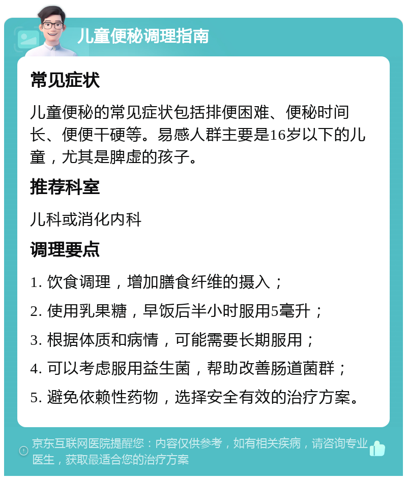 儿童便秘调理指南 常见症状 儿童便秘的常见症状包括排便困难、便秘时间长、便便干硬等。易感人群主要是16岁以下的儿童，尤其是脾虚的孩子。 推荐科室 儿科或消化内科 调理要点 1. 饮食调理，增加膳食纤维的摄入； 2. 使用乳果糖，早饭后半小时服用5毫升； 3. 根据体质和病情，可能需要长期服用； 4. 可以考虑服用益生菌，帮助改善肠道菌群； 5. 避免依赖性药物，选择安全有效的治疗方案。