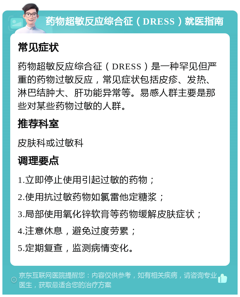 药物超敏反应综合征（DRESS）就医指南 常见症状 药物超敏反应综合征（DRESS）是一种罕见但严重的药物过敏反应，常见症状包括皮疹、发热、淋巴结肿大、肝功能异常等。易感人群主要是那些对某些药物过敏的人群。 推荐科室 皮肤科或过敏科 调理要点 1.立即停止使用引起过敏的药物； 2.使用抗过敏药物如氯雷他定糖浆； 3.局部使用氧化锌软膏等药物缓解皮肤症状； 4.注意休息，避免过度劳累； 5.定期复查，监测病情变化。